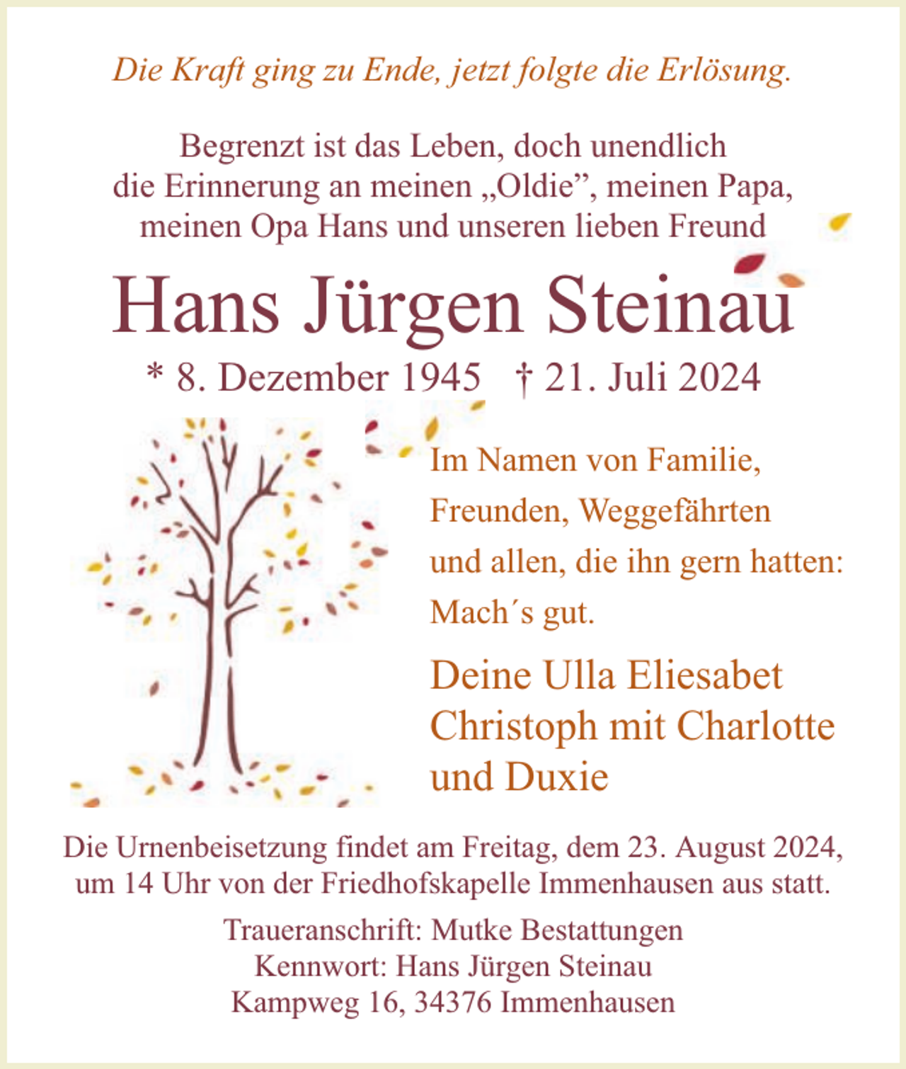 <p>Die Kraft ging zu Ende, jetzt folgte die Erlösung.<br />Begrenzt ist das Leben, doch unendlich<br />die Erinnerung an meinen „Oldie”, meinen Papa,<br />meinen Opa Hans und unseren lieben Freund</p><p>Hans Jürgen Steinau<br />* 8. Dezember 1945 † 21. Juli 2024</p><p>Im Namen von Familie,<br />Freunden, Weggefährten<br />und allen, die ihn gern hatten:<br />Mach´s gut.</p><p>Deine Ulla Eliesabet<br />Christoph mit Charlotte<br />und Duxie<br />Die Urnenbeisetzung findet am Freitag, dem 23. August 2024,<br />um 14 Uhr von der Friedhofskapelle Immenhausen aus statt.<br />Traueranschrift: Mutke Bestattungen<br />Kennwort: Hans Jürgen Steinau<br />Kampweg 16, 34376 Immenhausen</p>