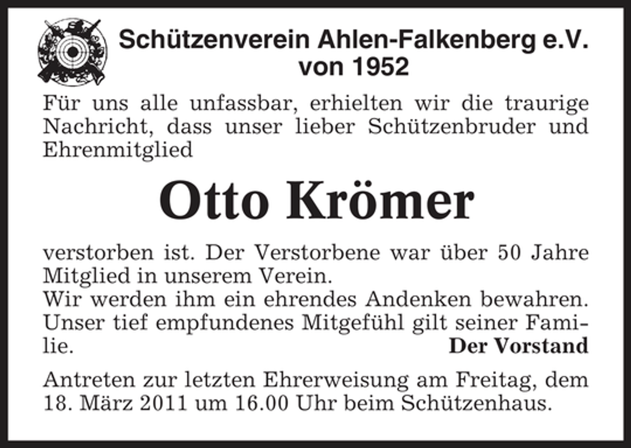 <p>Schützenverein Ahlen-Falkenberg e.V. von 1952<br />Für uns alle unfassbar, erhielten wir die traurige Nachricht, dass unser lieber Schützenbruder und Ehrenmitglied</p><p>Otto Krömer<br />verstorben ist. Der Verstorbene war über 50 Jahre Mitglied in unserem Verein. Wir werden ihm ein ehrendes Andenken bewahren. Unser tief empfundenes Mitgefühl gilt seiner Familie. Der Vorstand Antreten zur letzten Ehrerweisung am Freitag, dem 18. März 2011 um 16.00 Uhr beim Schützenhaus.</p>