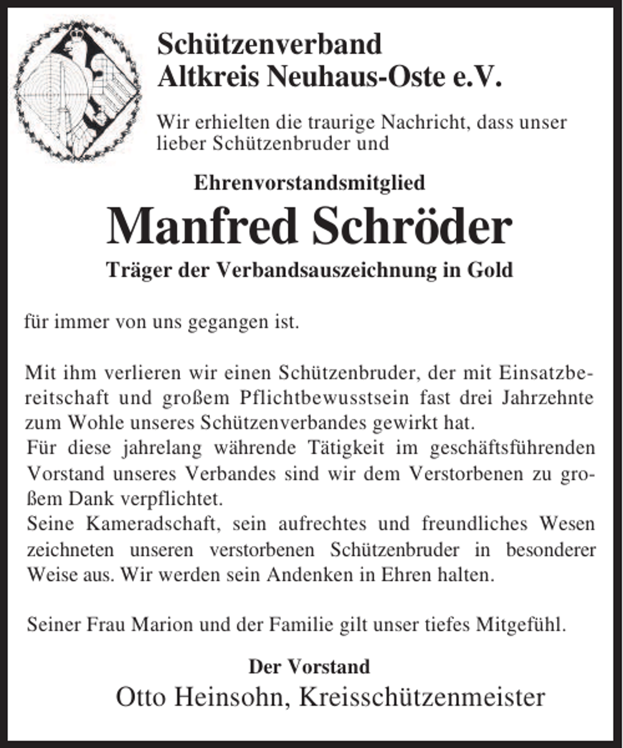 <p>Schützenverband<br />Altkreis Neuhaus-Oste e.V.<br />Wir erhielten die traurige Nachricht, dass unser<br />lieber Schützenbruder und</p><p>Ehrenvorstandsmitglied</p><p>Manfred Schröder<br />Träger der Verbandsauszeichnung in Gold<br />für immer von uns gegangen ist.<br />Mit ihm verlieren wir einen Schützenbruder, der mit Einsatzbereitschaft und großem Pflichtbewusstsein fast drei Jahrzehnte<br />zum Wohle unseres Schützenverbandes gewirkt hat.<br />Für diese jahrelang währende Tätigkeit im geschäftsführenden<br />Vorstand unseres Verbandes sind wir dem Verstorbenen zu großem Dank verpflichtet.<br />Seine Kameradschaft, sein aufrechtes und freundliches Wesen<br />zeichneten unseren verstorbenen Schützenbruder in besonderer<br />Weise aus. Wir werden sein Andenken in Ehren halten.<br />Seiner Frau Marion und der Familie gilt unser tiefes Mitgefühl.<br />Der Vorstand</p><p>Otto Heinsohn, Kreisschützenmeister</p>