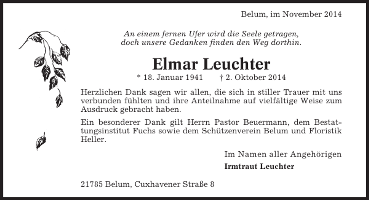 <p>Belum, im November 2014<br />An einem fernen Ufer wird die Seele getragen,<br />doch unsere Gedanken finden den Weg dorthin.</p><p>Elmar Leuchter<br />* 18. Januar 1941</p><p>† 2. Oktober 2014</p><p>Herzlichen Dank sagen wir allen, die sich in stiller Trauer mit uns<br />verbunden fühlten und ihre Anteilnahme auf vielfältige Weise zum<br />Ausdruck gebracht haben.<br />Ein besonderer Dank gilt Herrn Pastor Beuermann, dem Bestattungsinstitut Fuchs sowie dem Schützenverein Belum und Floristik<br />Heller.</p><p>Im Namen aller Angehörigen<br />Irmtraut Leuchter<br />21785 Belum, Cuxhavener Straße 8</p>