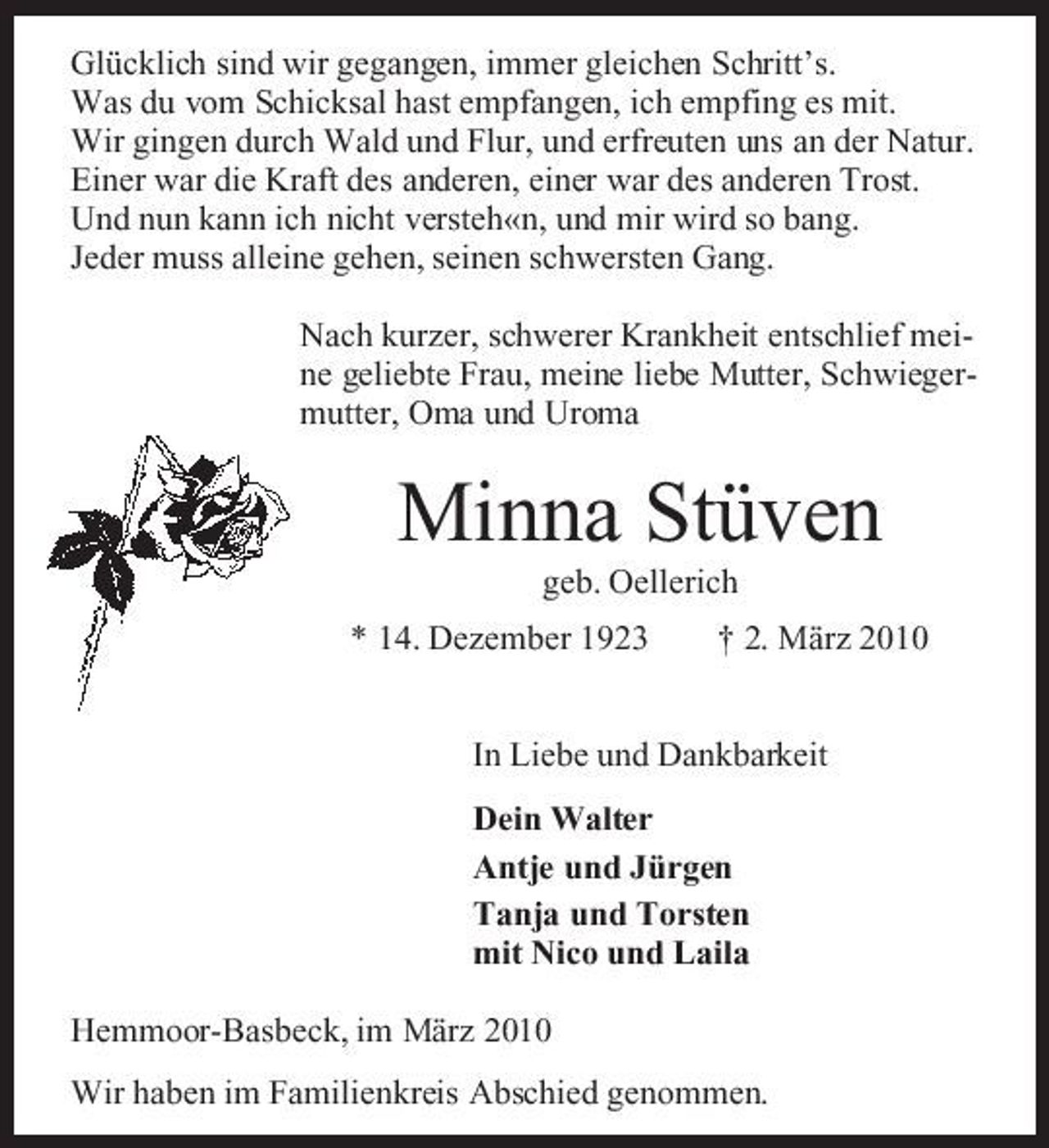 <p>Glücklich sind wir gegangen, immer gleichen Schritt’s. Was du vom Schicksal hast empfangen, ich empfing es mit. Wir gingen durch Wald und Flur, und erfreuten uns an der Natur. Einer war die Kraft des anderen, einer war des anderen Trost. Und nun kann ich nicht versteh«n, und mir wird so bang. Jeder muss alleine gehen, seinen schwersten Gang. Nach kurzer, schwerer Krankheit entschlief meine geliebte Frau, meine liebe Mutter, Schwiegermutter, Oma und Uroma</p><p>Minna Stüven<br />geb. Oellerich * 14. Dezember 1923 † 2. März 2010 In Liebe und Dankbarkeit Dein Walter Antje und Jürgen Tanja und Torsten mit Nico und Laila Hemmoor-Basbeck, im März 2010 Wir haben im Familienkreis Abschied genommen.</p>