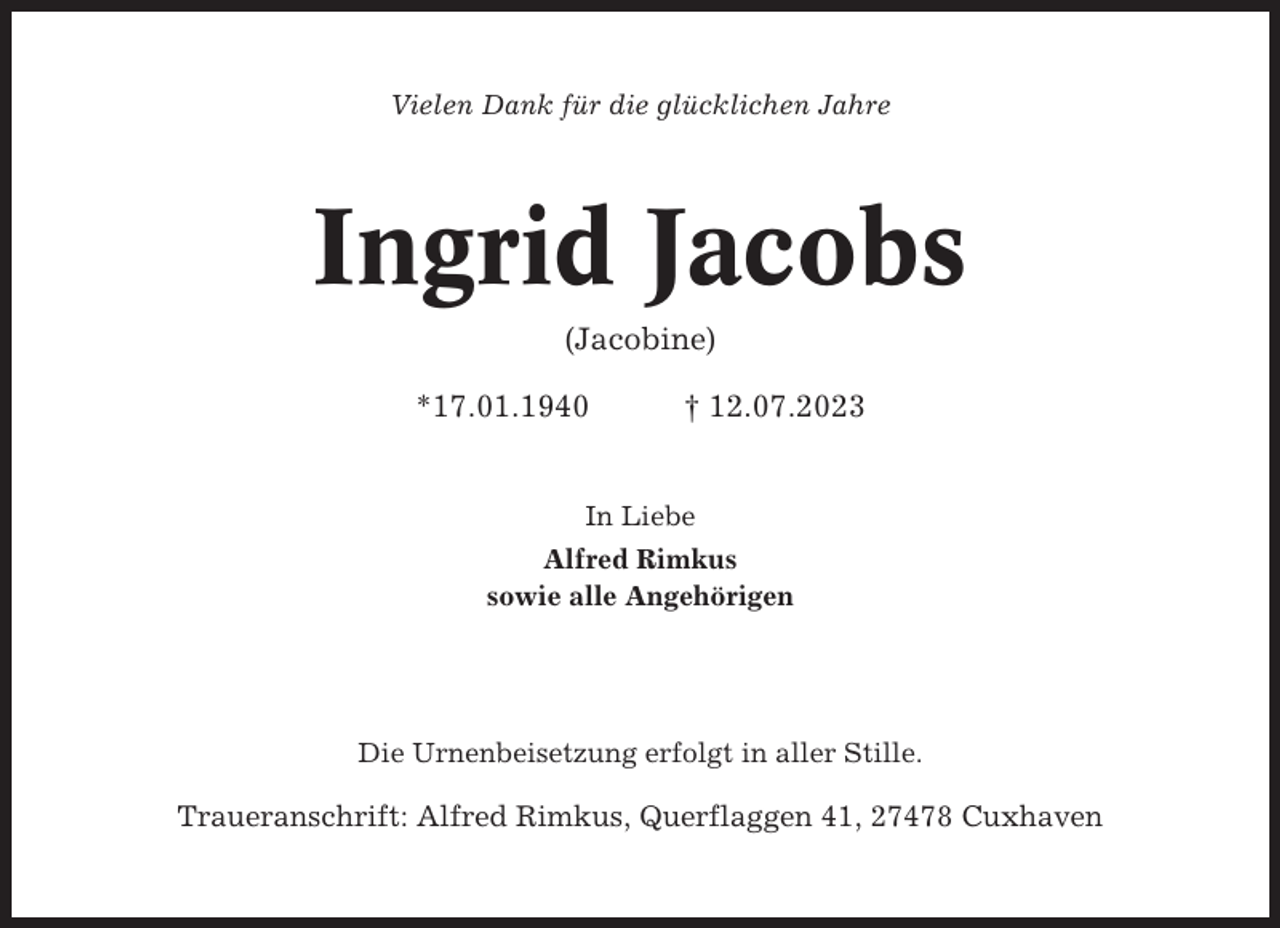 <p>Vielen Dank für die glücklichen Jahre</p><p>Ingrid Jacobs<br />(Jacobine)<br />*17.01.1940</p><p>† 12.07.2023</p><p>In Liebe<br />Alfred Rimkus<br />sowie alle Angehörigen</p><p>Die Urnenbeisetzung erfolgt in aller Stille.</p><p>Traueranschrift: Alfred Rimkus, Querflaggen 41, 27478 Cuxhaven</p>