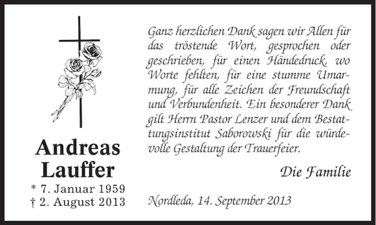 <p>Andreas<br />Lauffer<br />* 7. Januar 1959<br />† 2. August 2013</p><p>Ganz herzlichen Dank sagen wir Allen für<br />das tröstende Wort, gesprochen oder<br />geschrieben, für einen Händedruck, wo<br />Worte fehlten, für eine stumme Umarmung, für alle Zeichen der Freundschaft<br />und Verbundenheit. Ein besonderer Dank<br />gilt Herrn Pastor Lenzer und dem Bestattungsinstitut Saborowski für die würdevolle Gestaltung der Trauerfeier.</p><p>Die Familie<br />Nordleda, 14. September 2013</p>