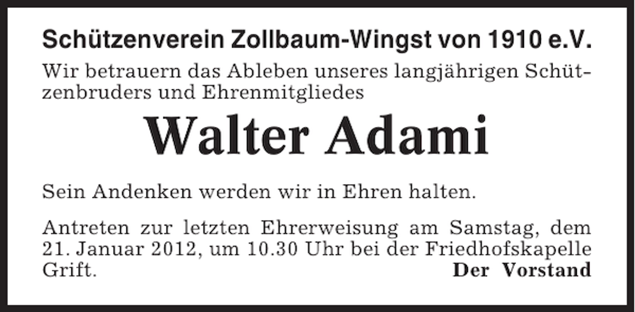 <p>Schützenverein Zollbaum-Wingst von 1910 e.V.<br />Wir betrauern das Ableben unseres langjährigen Schützenbruders und Ehrenmitgliedes</p><p>Walter Adami<br />Sein Andenken werden wir in Ehren halten.<br />Antreten zur letzten Ehrerweisung am Samstag, dem<br />21. Januar 2012, um 10.30 Uhr bei der Friedhofskapelle<br />Grift.<br />Der Vorstand</p>