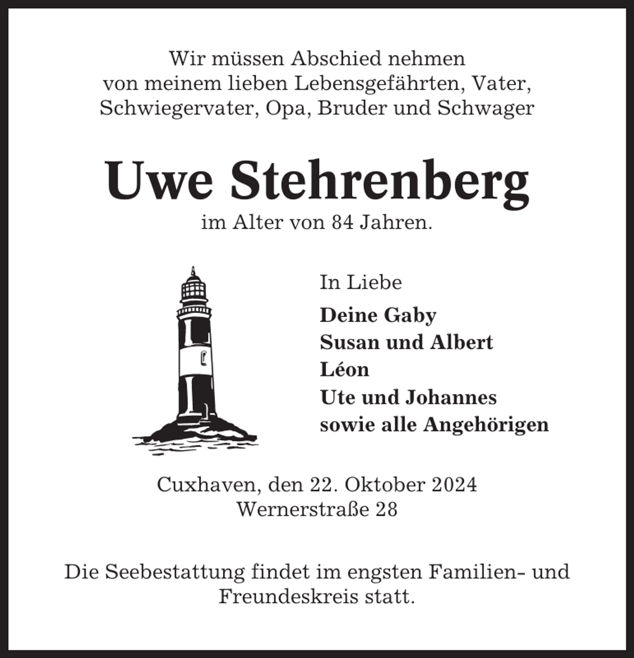 <p>Wir müssen Abschied nehmen<br />von meinem lieben Lebensgefährten, Vater,<br />Schwiegervater, Opa, Bruder und Schwager</p><p>Uwe Stehrenberg<br />im Alter von 84 Jahren.<br />In Liebe<br />Deine Gaby<br />Susan und Albert<br />Léon<br />Ute und Johannes<br />sowie alle Angehörigen<br />Cuxhaven, den 22. Oktober 2024<br />Wernerstraße 28<br />Die Seebestattung findet im engsten Familien- und<br />Freundeskreis statt.</p>
