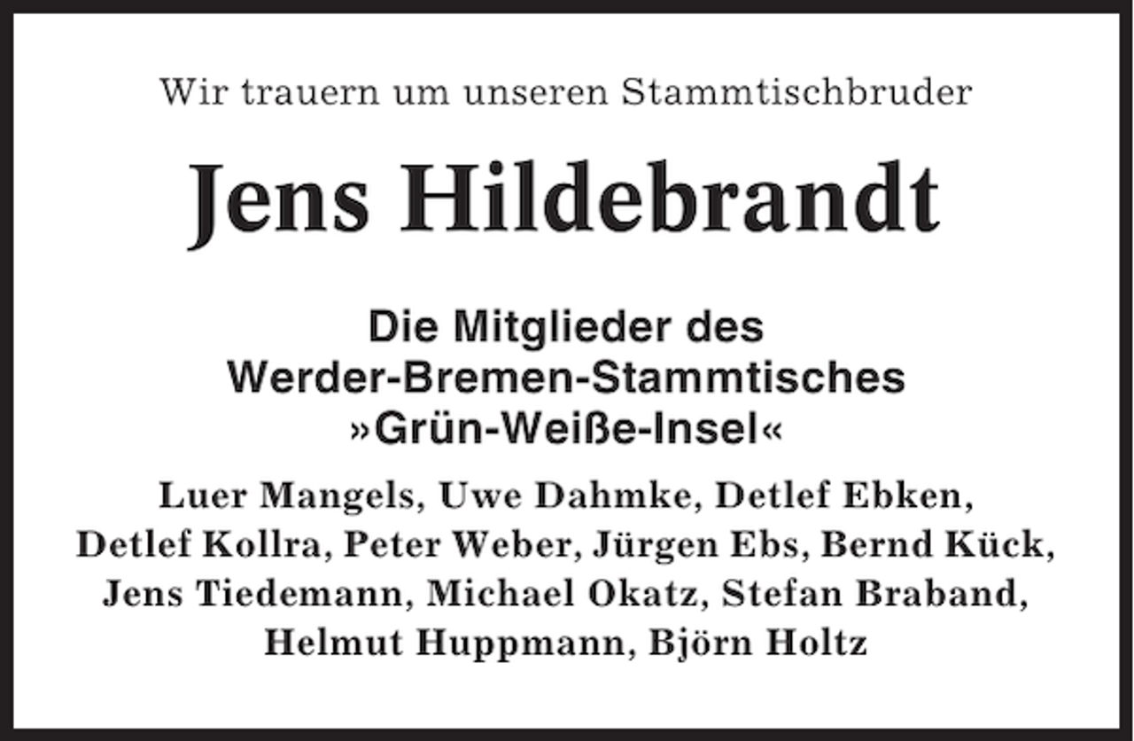 <p>Wir trauern um unseren Stammtischbruder</p><p>Jens Hildebrandt<br />Die Mitglieder des<br />Werder-Bremen-Stammtisches<br />»Grün-Weiße-Insel«<br />Luer Mangels, Uwe Dahmke, Detlef Ebken,<br />Detlef Kollra, Peter Weber, Jürgen Ebs, Bernd Kück,<br />Jens Tiedemann, Michael Okatz, Stefan Braband,<br />Helmut Huppmann, Björn Holtz</p>