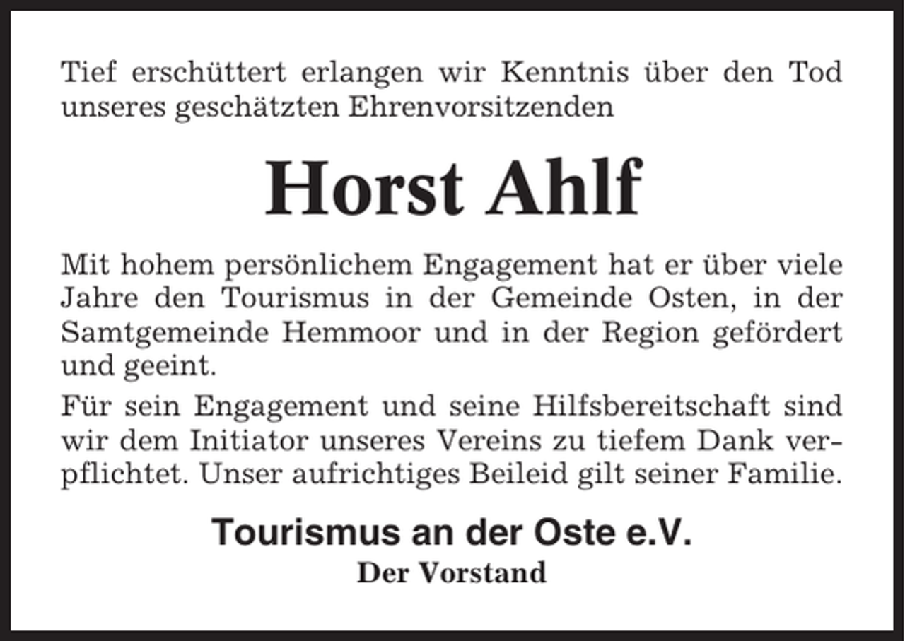 <p>Tief erschüttert erlangen wir Kenntnis über den Tod<br />unseres geschätzten Ehrenvorsitzenden</p><p>Horst Ahlf<br />Mit hohem persönlichem Engagement hat er über viele<br />Jahre den Tourismus in der Gemeinde Osten, in der<br />Samtgemeinde Hemmoor und in der Region gefördert<br />und geeint.<br />Für sein Engagement und seine Hilfsbereitschaft sind<br />wir dem Initiator unseres Vereins zu tiefem Dank verpflichtet. Unser aufrichtiges Beileid gilt seiner Familie.</p><p>Tourismus an der Oste e.V.<br />Der Vorstand</p>