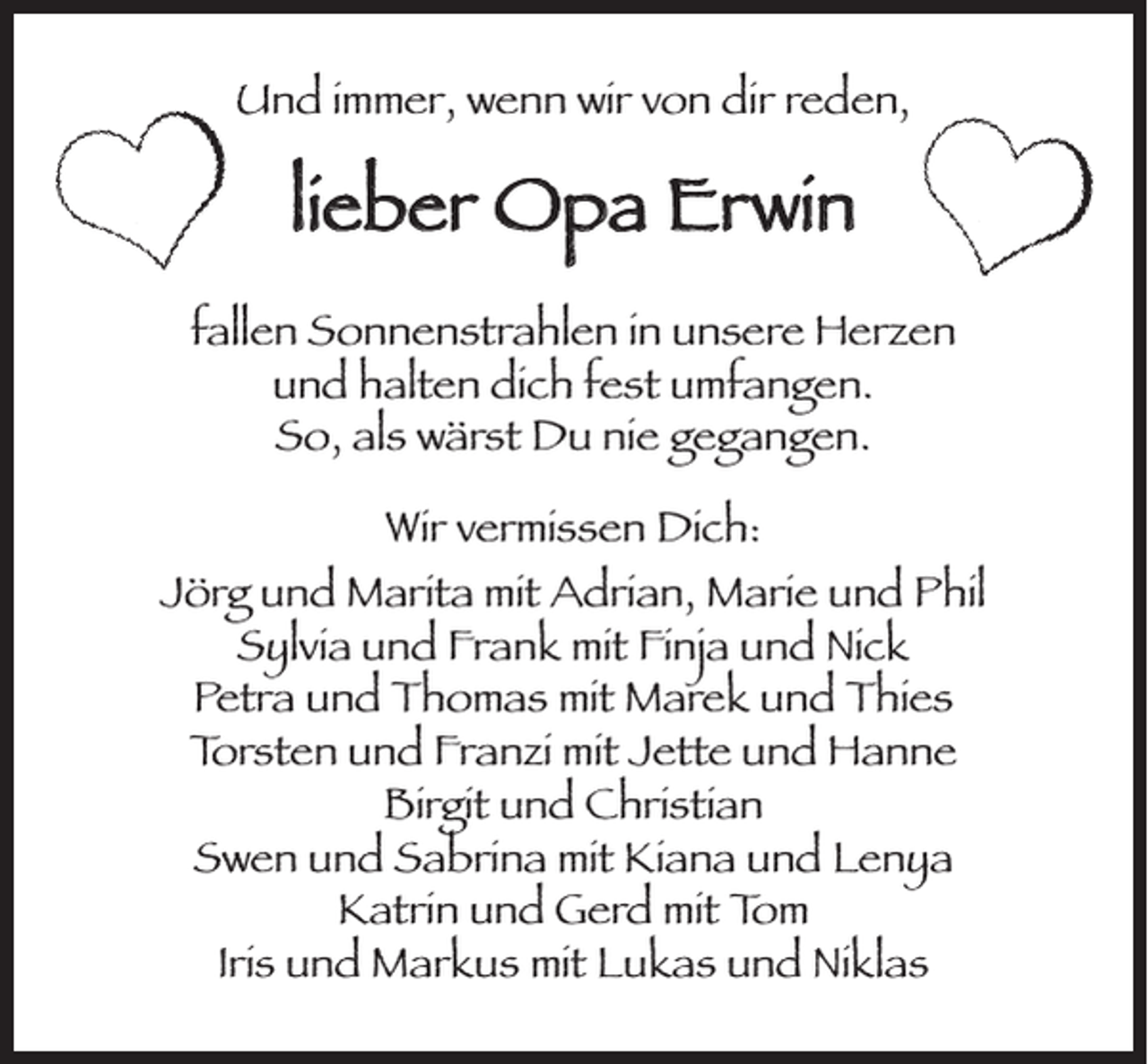 <p>Und immer, wenn wir von dir reden,</p><p>lieber Opa Erwin<br />fallen Sonnenstrahlen in unsere Herzen<br />und halten dich fest umfangen.<br />So, als wärst Du nie gegangen.<br />Wir vermissen Dich:<br />Jörg und Marita mit Adrian, Marie und Phil<br />Sylvia und Frank mit Finja und Nick<br />Petra und Thomas mit Marek und Thies<br />Torsten und Franzi mit Jette und Hanne<br />Birgit und Christian<br />Swen und Sabrina mit Kiana und Lenya<br />Katrin und Gerd mit Tom<br />Iris und Markus mit Lukas und Niklas</p>
