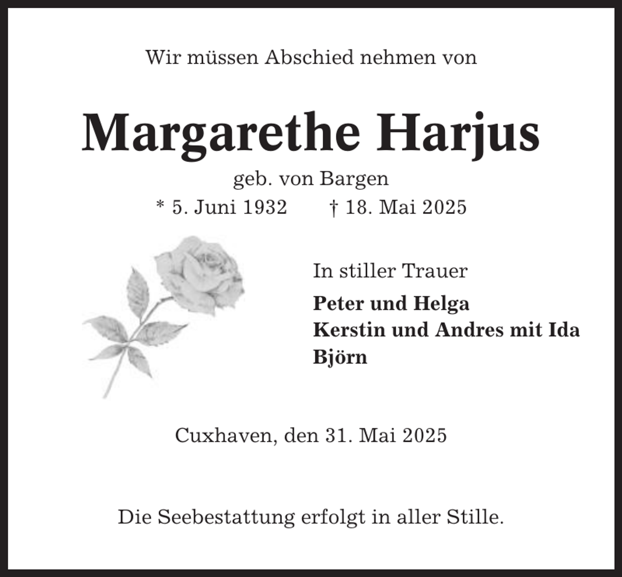 <p>Wir müssen Abschied nehmen von</p><p>Margarethe Harjus<br />geb. von Bargen<br />* 5. Juni 1932<br />† 18. Mai 2025<br />In stiller Trauer<br />Peter und Helga<br />Kerstin und Andres mit Ida<br />Björn</p><p>Cuxhaven, den 31. Mai 2025</p><p>Die Seebestattung erfolgt in aller Stille.</p>