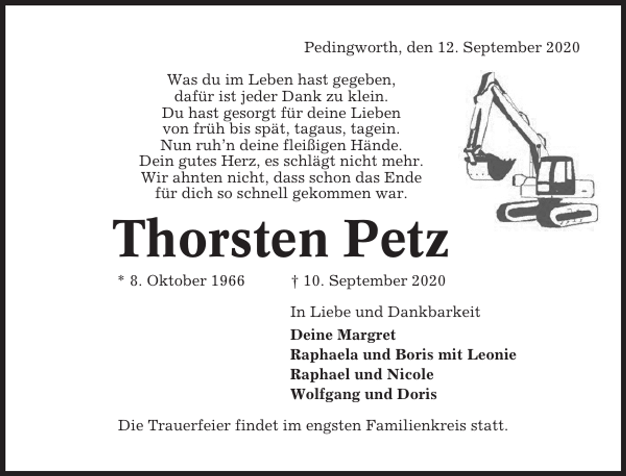 <p>Pedingworth, den 12. September 2020<br />Was du im Leben hast gegeben,<br />dafür ist jeder Dank zu klein.<br />Du hast gesorgt für deine Lieben<br />von früh bis spät, tagaus, tagein.<br />Nun ruh’n deine fleißigen Hände.<br />Dein gutes Herz, es schlägt nicht mehr.<br />Wir ahnten nicht, dass schon das Ende<br />für dich so schnell gekommen war.</p><p>Thorsten Petz<br />* 8. Oktober 1966</p><p>† 10. September 2020<br />In Liebe und Dankbarkeit<br />Deine Margret<br />Raphaela und Boris mit Leonie<br />Raphael und Nicole<br />Wolfgang und Doris</p><p>Die Trauerfeier findet im engsten Familienkreis statt.</p>