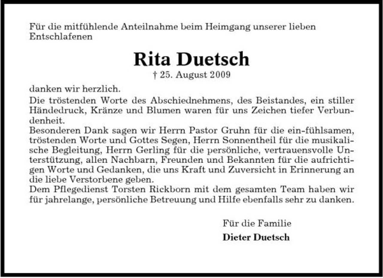<p>Für die mitfühlende Anteilnahme beim Heimgang unserer lieben Entschlafenen</p><p>Rita Duetsch<br />† 25. August 2009 danken wir herzlich. Die tröstenden Worte des Abschiednehmens, des Beistandes, ein stiller Händedruck, Kränze und Blumen waren für uns Zeichen tiefer Verbundenheit. Besonderen Dank sagen wir Herrn Pastor Gruhn für die ein-fühlsamen, tröstenden Worte und Gottes Segen, Herrn Sonnentheil für die musikalische Begleitung, Herrn Gerling für die persönliche, vertrauensvolle Unterstützung, allen Nachbarn, Freunden und Bekannten für die aufrichtigen Worte und Gedanken, die uns Kraft und Zuversicht in Erinnerung an die liebe Verstorbene geben. Dem Pflegedienst Torsten Rickborn mit dem gesamten Team haben wir für jahrelange, persönliche Betreuung und Hilfe ebenfalls sehr zu danken. Für die Familie Dieter Duetsch</p>