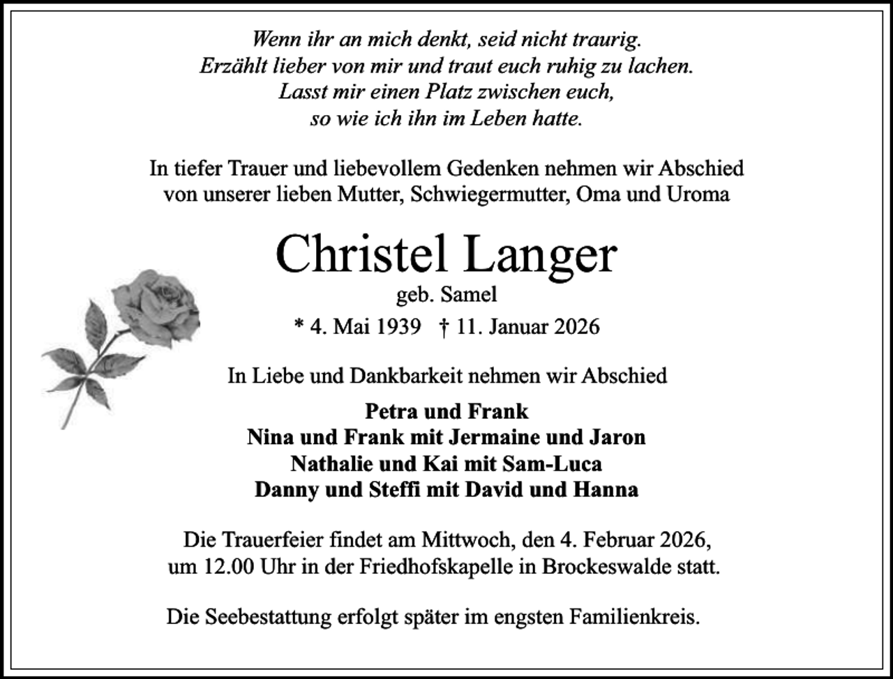 <p>Wenn ihr an mich denkt, seid nicht traurig.<br />Erzählt lieber von mir und traut euch ruhig zu lachen.<br />Lasst mir einen Platz zwischen euch,<br />so wie ich ihn im Leben hatte.<br />In tiefer Trauer und liebevollem Gedenken nehmen wir Abschied<br />von unserer lieben Mutter, Schwiegermutter, Oma und Uroma</p><p>Christel Langer<br />geb. Samel<br />* 4. Mai 1939 † 11. Januar 2026</p><p>In Liebe und Dankbarkeit nehmen wir Abschied<br />Petra und Frank<br />Nina und Frank mit Jermaine und Jaron<br />Nathalie und Kai mit Sam-Luca<br />Danny und Steffi mit David und Hanna<br />Die Trauerfeier findet am Mittwoch, den 4. Februar 2026,<br />um 12.00 Uhr in der Friedhofskapelle in Brockeswalde statt.<br />Die Seebestattung erfolgt später im engsten Familienkreis.</p>