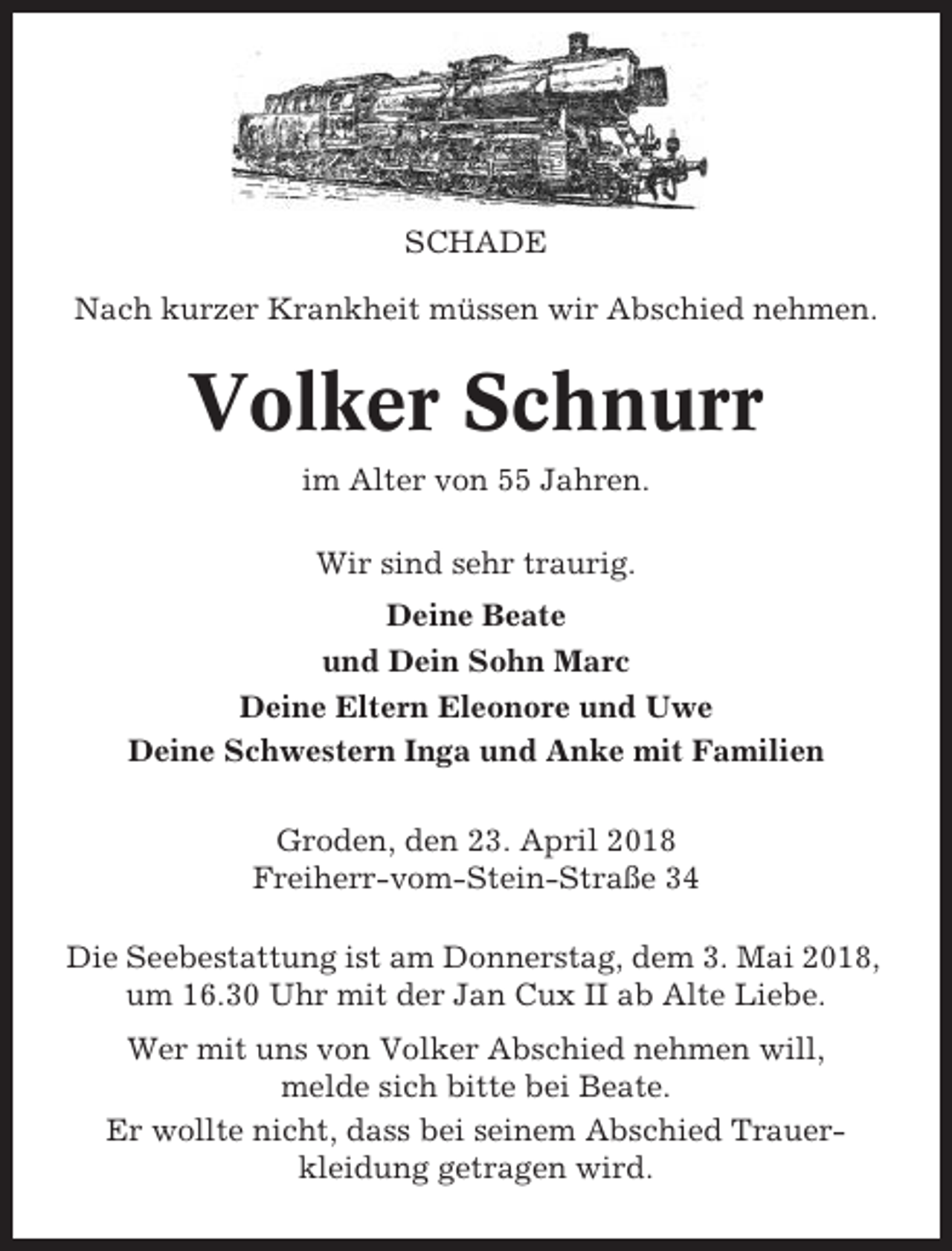 <p>SCHADE<br />Nach kurzer Krankheit müssen wir Abschied nehmen.</p><p>Volker Schnurr<br />im Alter von 55 Jahren.<br />Wir sind sehr traurig.<br />Deine Beate<br />und Dein Sohn Marc<br />Deine Eltern Eleonore und Uwe<br />Deine Schwestern Inga und Anke mit Familien<br />Groden, den 23. April 2018<br />Freiherr-vom-Stein-Straße 34<br />Die Seebestattung ist am Donnerstag, dem 3. Mai 2018,<br />um 16.30 Uhr mit der Jan Cux II ab Alte Liebe.<br />Wer mit uns von Volker Abschied nehmen will,<br />melde sich bitte bei Beate.<br />Er wollte nicht, dass bei seinem Abschied Trauerkleidung getragen wird.</p>