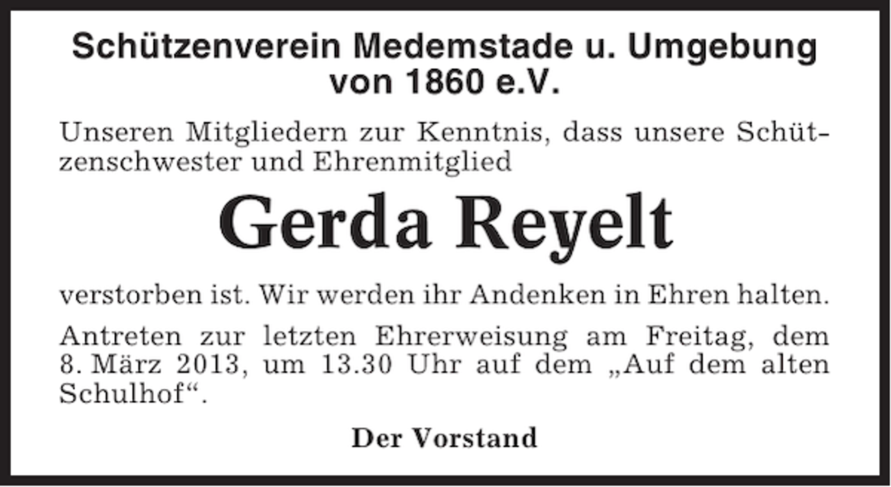 <p>Schützenverein Medemstade u. Umgebung<br />von 1860 e.V.<br />Unseren Mitgliedern zur Kenntnis, dass unsere Schützenschwester und Ehrenmitglied</p><p>Gerda Reyelt<br />verstorben ist. Wir werden ihr Andenken in Ehren halten.<br />Antreten zur letzten Ehrerweisung am Freitag, dem<br />8. März 2013, um 13.30 Uhr auf dem „Auf dem alten<br />Schulhof“.<br />Der Vorstand</p>