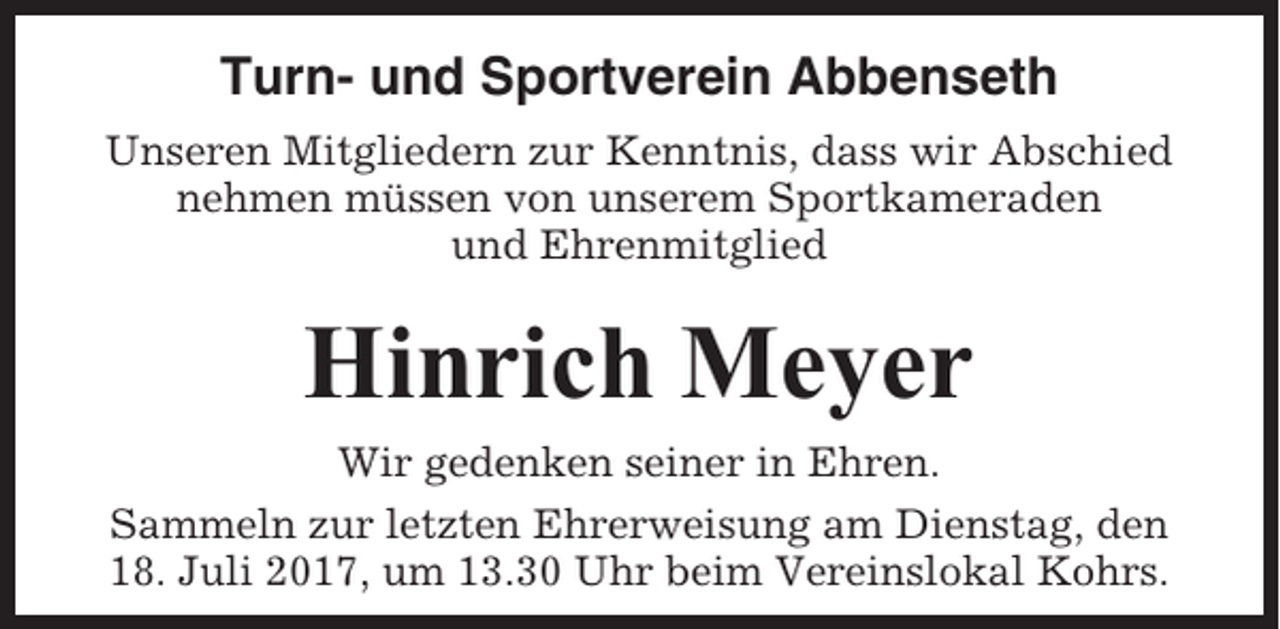 <p>Turn- und Sportverein Abbenseth<br />Unseren Mitgliedern zur Kenntnis, dass wir Abschied<br />nehmen müssen von unserem Sportkameraden<br />und Ehrenmitglied</p><p>Hinrich Meyer<br />Wir gedenken seiner in Ehren.<br />Sammeln zur letzten Ehrerweisung am Dienstag, den<br />18. Juli 2017, um 13.30 Uhr beim Vereinslokal Kohrs.</p>