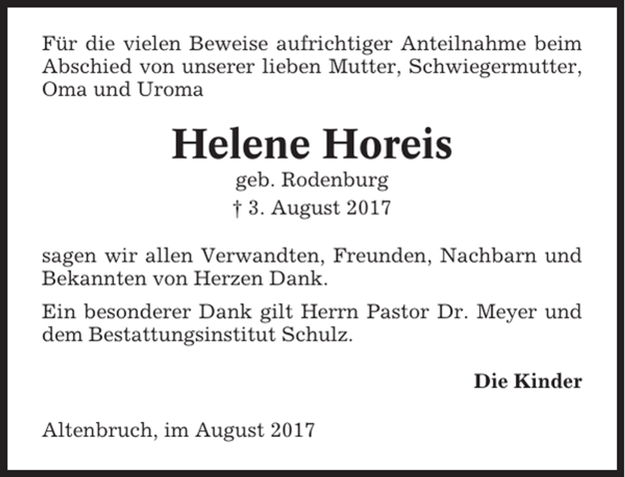 <p>Für die vielen Beweise aufrichtiger Anteilnahme beim<br />Abschied von unserer lieben Mutter, Schwiegermutter,<br />Oma und Uroma</p><p>Helene Horeis<br />geb. Rodenburg<br />† 3. August 2017<br />sagen wir allen Verwandten, Freunden, Nachbarn und<br />Bekannten von Herzen Dank.<br />Ein besonderer Dank gilt Herrn Pastor Dr. Meyer und<br />dem Bestattungsinstitut Schulz.<br />Die Kinder<br />Altenbruch, im August 2017</p>