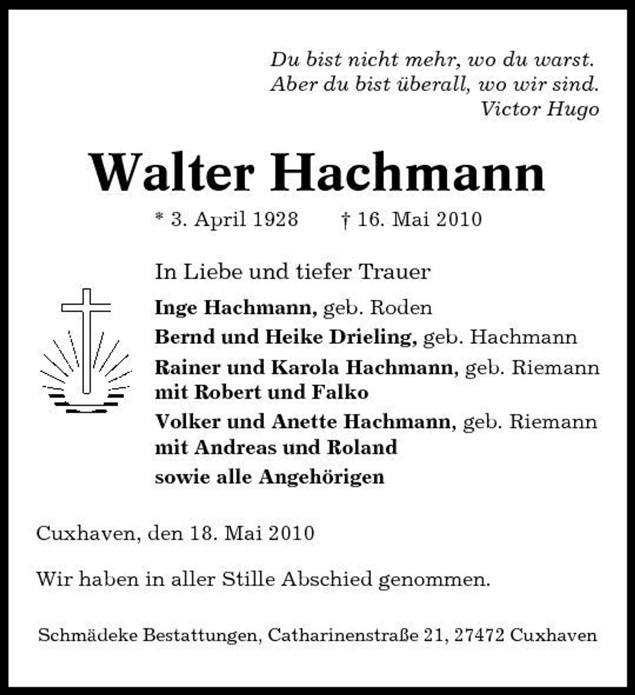 <p>Du bist nicht mehr, wo du warst. Aber du bist überall, wo wir sind. Victor Hugo</p><p>Walter Hachmann<br />* 3. April 1928 † 16. Mai 2010</p><p>In Liebe und tiefer Trauer<br />Inge Hachmann, geb. Roden Bernd und Heike Drieling, geb. Hachmann Rainer und Karola Hachmann, geb. Riemann mit Robert und Falko Volker und Anette Hachmann, geb. Riemann mit Andreas und Roland sowie alle Angehörigen Cuxhaven, den 18. Mai 2010 Wir haben in aller Stille Abschied genommen.<br />Schmädeke Bestattungen, Catharinenstraße 21, 27472 Cuxhaven</p>