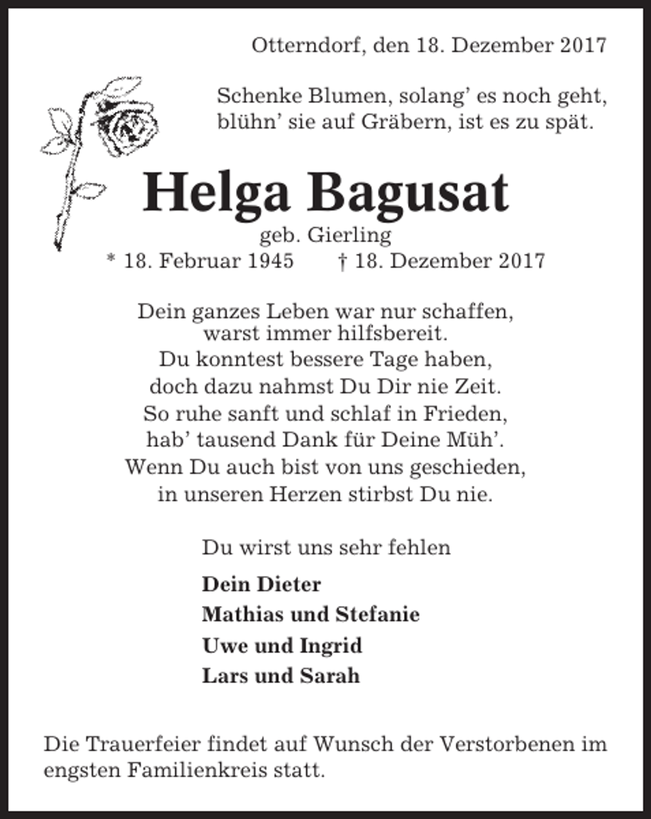 <p>Otterndorf, den 18. Dezember 2017<br />Schenke Blumen, solang’ es noch geht,<br />blühn’ sie auf Gräbern, ist es zu spät.</p><p>Helga Bagusat<br />geb. Gierling<br />* 18. Februar 1945<br />† 18. Dezember 2017<br />Dein ganzes Leben war nur schaffen,<br />warst immer hilfsbereit.<br />Du konntest bessere Tage haben,<br />doch dazu nahmst Du Dir nie Zeit.<br />So ruhe sanft und schlaf in Frieden,<br />hab’ tausend Dank für Deine Müh’.<br />Wenn Du auch bist von uns geschieden,<br />in unseren Herzen stirbst Du nie.<br />Du wirst uns sehr fehlen<br />Dein Dieter<br />Mathias und Stefanie<br />Uwe und Ingrid<br />Lars und Sarah<br />Die Trauerfeier findet auf Wunsch der Verstorbenen im<br />engsten Familienkreis statt.</p>