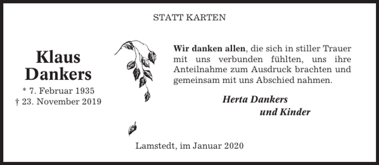 <p>STATT KARTEN</p><p>Klaus<br />Dankers<br />* 7. Februar 1935<br />† 23. November 2019</p><p>Wir danken allen, die sich in stiller Trauer<br />mit uns verbunden fühlten, uns ihre<br />Anteilnahme zum Ausdruck brachten und<br />gemeinsam mit uns Abschied nahmen.</p><p>Herta Dankers<br />und Kinder</p><p>Lamstedt, im Januar 2020</p>