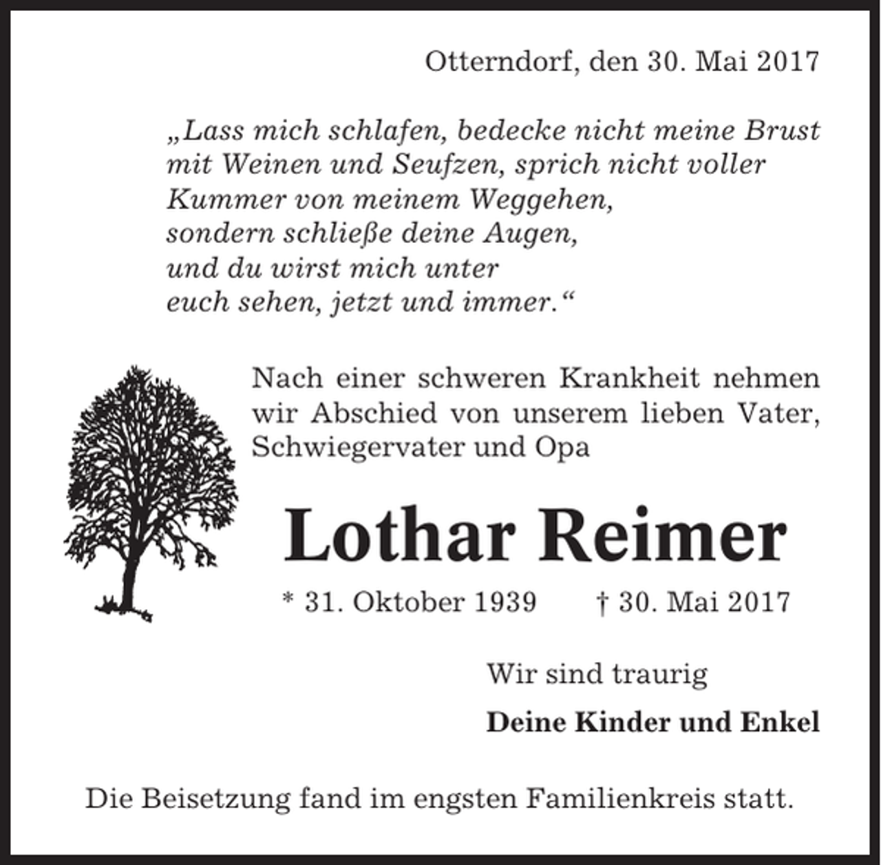 <p>Otterndorf, den 30. Mai 2017<br />„Lass mich schlafen, bedecke nicht meine Brust<br />mit Weinen und Seufzen, sprich nicht voller<br />Kummer von meinem Weggehen,<br />sondern schließe deine Augen,<br />und du wirst mich unter<br />euch sehen, jetzt und immer.“<br />Nach einer schweren Krankheit nehmen<br />wir Abschied von unserem lieben Vater,<br />Schwiegervater und Opa</p><p>Lothar Reimer<br />* 31. Oktober 1939</p><p>† 30. Mai 2017</p><p>Wir sind traurig<br />Deine Kinder und Enkel<br />Die Beisetzung fand im engsten Familienkreis statt.</p>