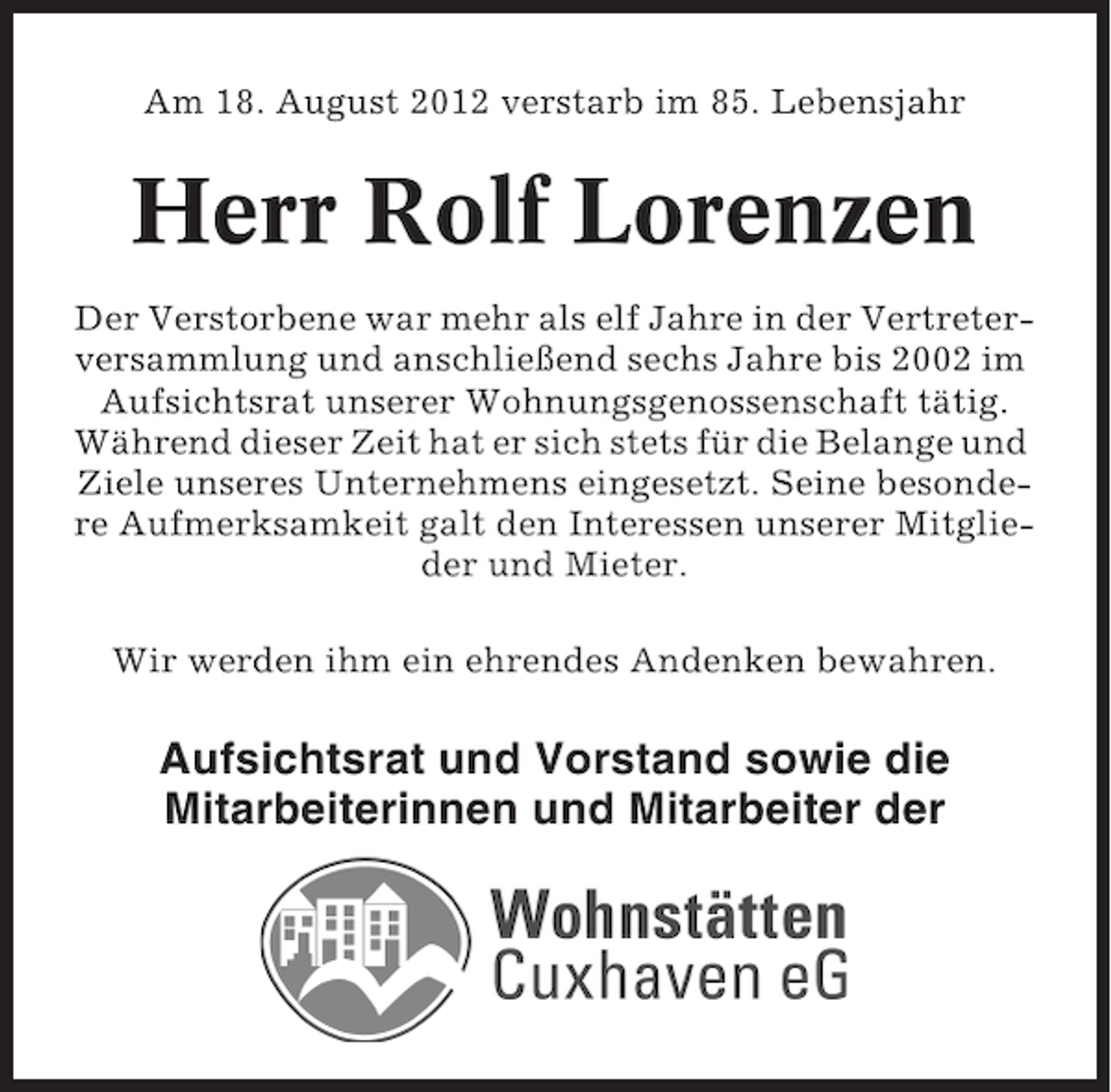<p>Am 18. August 2012 verstarb im 85. Lebensjahr</p><p>Herr Rolf Lorenzen<br />Der Verstorbene war mehr als elf Jahre in der Vertreterversammlung und anschließend sechs Jahre bis 2002 im<br />Aufsichtsrat unserer Wohnungsgenossenschaft tätig.<br />Während dieser Zeit hat er sich stets für die Belange und<br />Ziele unseres Unternehmens eingesetzt. Seine besondere Aufmerksamkeit galt den Interessen unserer Mitglieder und Mieter.<br />Wir werden ihm ein ehrendes Andenken bewahren.</p><p>Aufsichtsrat und Vorstand sowie die<br />Mitarbeiterinnen und Mitarbeiter der</p>
