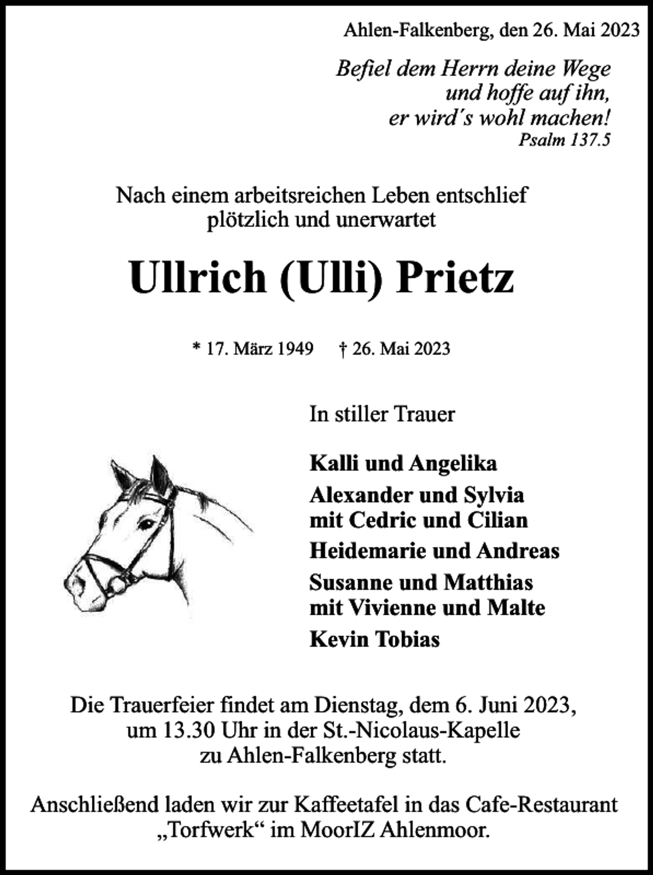 <p>Ahlen-Falkenberg, den 26. Mai 2023</p><p>Befiel dem Herrn deine Wege<br />und hoffe auf ihn,<br />er wird´s wohl machen!</p><p>Psalm 137.5</p><p>Nach einem arbeitsreichen Leben entschlief<br />plötzlich und unerwartet</p><p>Ullrich (Ulli) Prietz<br />* 17. März 1949</p><p>† 26. Mai 2023</p><p>In stiller Trauer<br />Kalli und Angelika<br />Alexander und Sylvia<br />mit Cedric und Cilian<br />Heidemarie und Andreas<br />Susanne und Matthias<br />mit Vivienne und Malte<br />Kevin Tobias<br />Die Trauerfeier findet am Dienstag, dem 6. Juni 2023,<br />um 13.30 Uhr in der St.-Nicolaus-Kapelle<br />zu Ahlen-Falkenberg statt.<br />Anschließend laden wir zur Kaffeetafel in das Cafe-Restaurant<br />„Torfwerk“ im MoorIZ Ahlenmoor.</p>