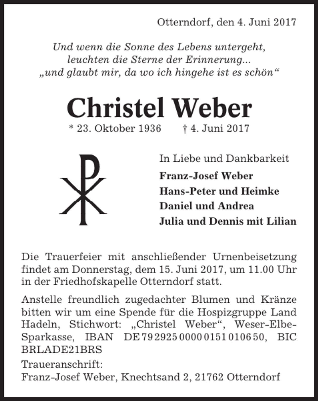 <p>Otterndorf, den 4. Juni 2017<br />Und wenn die Sonne des Lebens untergeht,<br />leuchten die Sterne der Erinnerung...<br />„und glaubt mir, da wo ich hingehe ist es schön“</p><p>Christel Weber<br />* 23. Oktober 1936</p><p>† 4. Juni 2017</p><p>In Liebe und Dankbarkeit<br />Franz-Josef Weber<br />Hans-Peter und Heimke<br />Daniel und Andrea<br />Julia und Dennis mit Lilian<br />Die Trauerfeier mit anschließender Urnenbeisetzung<br />findet am Donnerstag, dem 15. Juni 2017, um 11.00 Uhr<br />in der Friedhofskapelle Otterndorf statt.<br />Anstelle freundlich zugedachter Blumen und Kränze<br />bitten wir um eine Spende für die Hospizgruppe Land<br />Hadeln, Stichwort: „Christel Weber“, Weser-ElbeSparkasse, IBAN DE 79 2925 000151 0106 50, BIC<br />BRLADE21BRS<br />Traueranschrift:<br />Franz-Josef Weber, Knechtsand 2, 21762 Otterndorf</p>