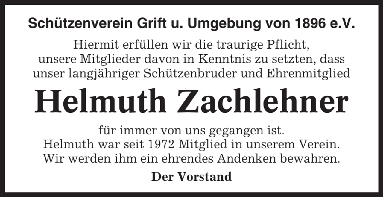 <p>Schützenverein Grift u. Umgebung von 1896 e.V.<br />Hiermit erfüllen wir die traurige Pflicht,<br />unsere Mitglieder davon in Kenntnis zu setzten, dass<br />unser langjähriger Schützenbruder und Ehrenmitglied</p><p>Helmuth Zachlehner<br />für immer von uns gegangen ist.<br />Helmuth war seit 1972 Mitglied in unserem Verein.<br />Wir werden ihm ein ehrendes Andenken bewahren.<br />Der Vorstand</p>