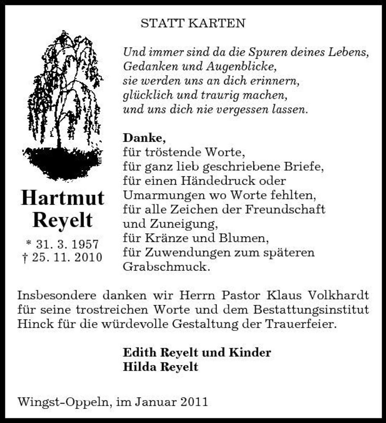 <p>STATT KARTEN Und immer sind da die Spuren deines Lebens, Gedanken und Augenblicke, sie werden uns an dich erinnern, glücklich und traurig machen, und uns dich nie vergessen lassen. Danke, für tröstende Worte, für ganz lieb geschriebene Briefe, für einen Händedruck oder Umarmungen wo Worte fehlten, für alle Zeichen der Freundschaft und Zuneigung, für Kränze und Blumen, für Zuwendungen zum späteren Grabschmuck.</p><p>Hartmut Reyelt<br />* 31. 3. 1957 † 25. 11. 2010</p><p>Insbesondere danken wir Herrn Pastor Klaus Volkhardt für seine trostreichen Worte und dem Bestattungsinstitut Hinck für die würdevolle Gestaltung der Trauerfeier. Edith Reyelt und Kinder Hilda Reyelt Wingst-Oppeln, im Januar 2011</p>