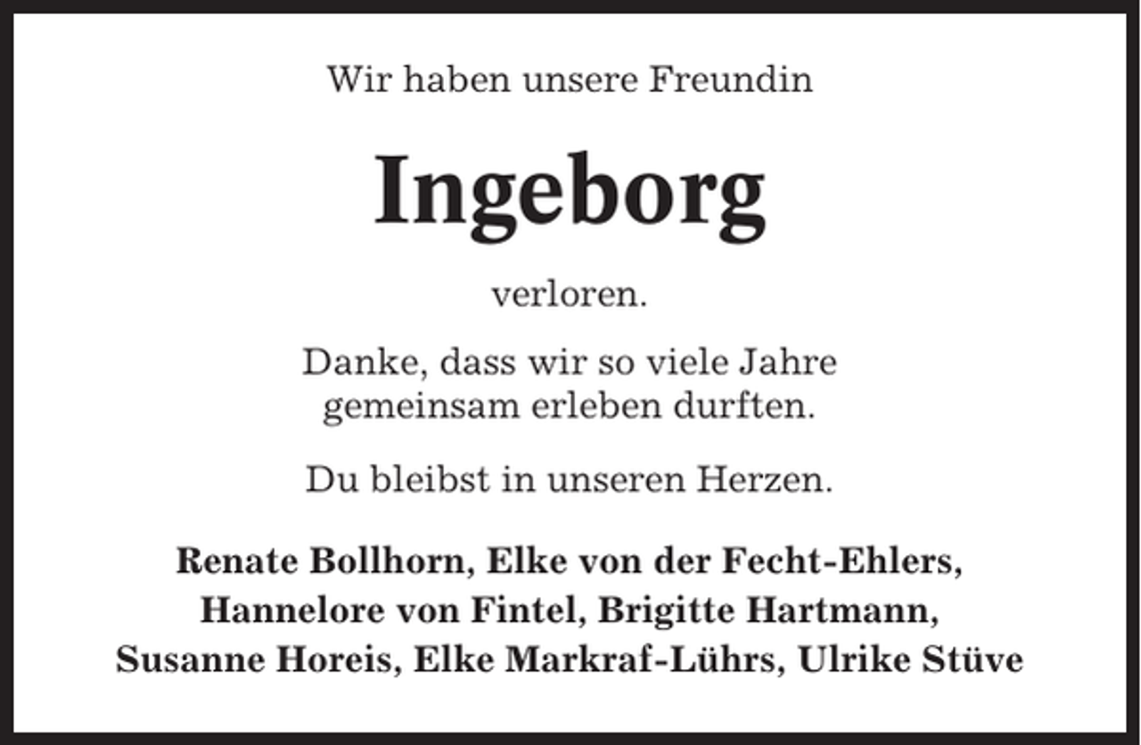 <p>Wir haben unsere Freundin</p><p>Ingeborg<br />verloren.<br />Danke, dass wir so viele Jahre<br />gemeinsam erleben durften.<br />Du bleibst in unseren Herzen.<br />Renate Bollhorn, Elke von der Fecht-Ehlers,<br />Hannelore von Fintel, Brigitte Hartmann,<br />Susanne Horeis, Elke Markraf-Lührs, Ulrike Stüve</p>