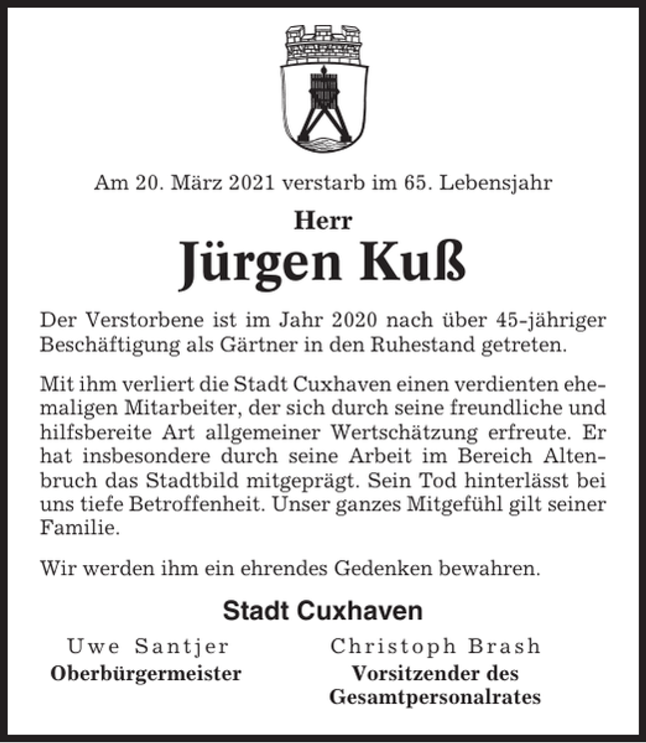 <p>Am 20. März 2021 verstarb im 65. Lebensjahr</p><p>Herr</p><p>Jürgen Kuß<br />Der Verstorbene ist im Jahr 2020 nach über 45-jähriger<br />Beschäftigung als Gärtner in den Ruhestand getreten.<br />Mit ihm verliert die Stadt Cuxhaven einen verdienten ehemaligen Mitarbeiter, der sich durch seine freundliche und<br />hilfsbereite Art allgemeiner Wertschätzung erfreute. Er<br />hat insbesondere durch seine Arbeit im Bereich Altenbruch das Stadtbild mitgeprägt. Sein Tod hinterlässt bei<br />uns tiefe Betroffenheit. Unser ganzes Mitgefühl gilt seiner<br />Familie.<br />Wir werden ihm ein ehrendes Gedenken bewahren.</p><p>Stadt Cuxhaven<br />Uwe Santjer<br />Oberbürgermeister</p><p>Christoph Brash<br />Vorsitzender des<br />Gesamtpersonalrates</p>