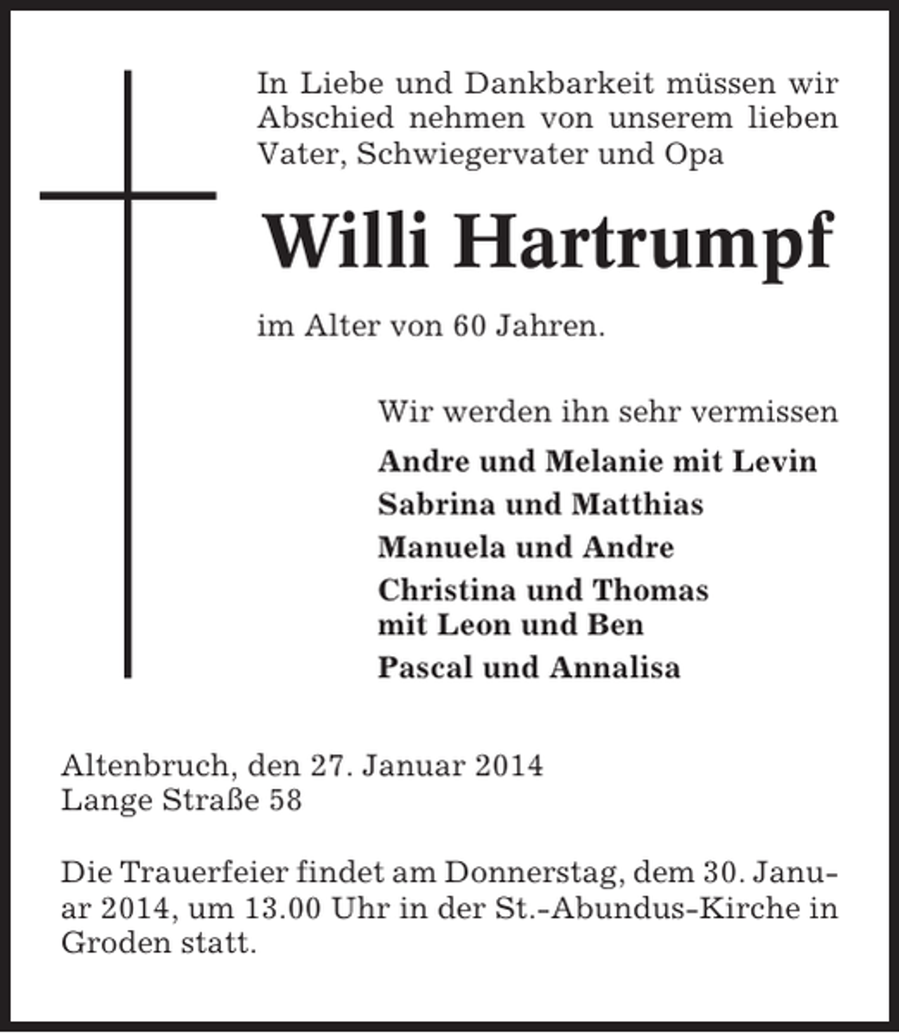 <p>In Liebe und Dankbarkeit müssen wir<br />Abschied nehmen von unserem lieben<br />Vater, Schwiegervater und Opa</p><p>Willi Hartrumpf<br />im Alter von 60 Jahren.<br />Wir werden ihn sehr vermissen<br />Andre und Melanie mit Levin<br />Sabrina und Matthias<br />Manuela und Andre<br />Christina und Thomas<br />mit Leon und Ben<br />Pascal und Annalisa<br />Altenbruch, den 27. Januar 2014<br />Lange Straße 58<br />Die Trauerfeier findet am Donnerstag, dem 30. Januar 2014, um 13.00 Uhr in der St.-Abundus-Kirche in<br />Groden statt.</p>