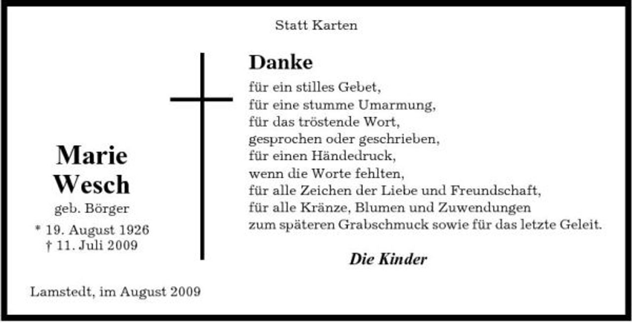<p>Statt Karten</p><p>Danke<br />für ein stilles Gebet, für eine stumme Umarmung, für das tröstende Wort, gesprochen oder geschrieben, für einen Händedruck, wenn die Worte fehlten, für alle Zeichen der Liebe und Freundschaft, für alle Kränze, Blumen und Zuwendungen zum späteren Grabschmuck sowie für das letzte Geleit.</p><p>Marie Wesch<br />geb. Börger * 19. August 1926 † 11. Juli 2009 Lamstedt, im August 2009</p><p>Die Kinder</p>