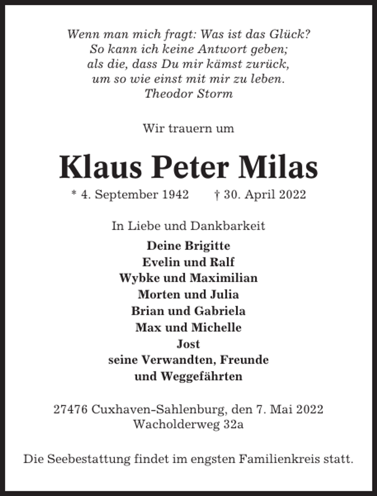 <p>Wenn man mich fragt: Was ist das Glück?<br />So kann ich keine Antwort geben;<br />als die, dass Du mir kämst zurück,<br />um so wie einst mit mir zu leben.<br />Theodor Storm<br />Wir trauern um</p><p>Klaus Peter Milas<br />* 4. September 1942</p><p>† 30. April 2022</p><p>In Liebe und Dankbarkeit<br />Deine Brigitte<br />Evelin und Ralf<br />Wybke und Maximilian<br />Morten und Julia<br />Brian und Gabriela<br />Max und Michelle<br />Jost<br />seine Verwandten, Freunde<br />und Weggefährten<br />27476 Cuxhaven-Sahlenburg, den 7. Mai 2022<br />Wacholderweg 32a<br />Die Seebestattung findet im engsten Familienkreis statt.</p>