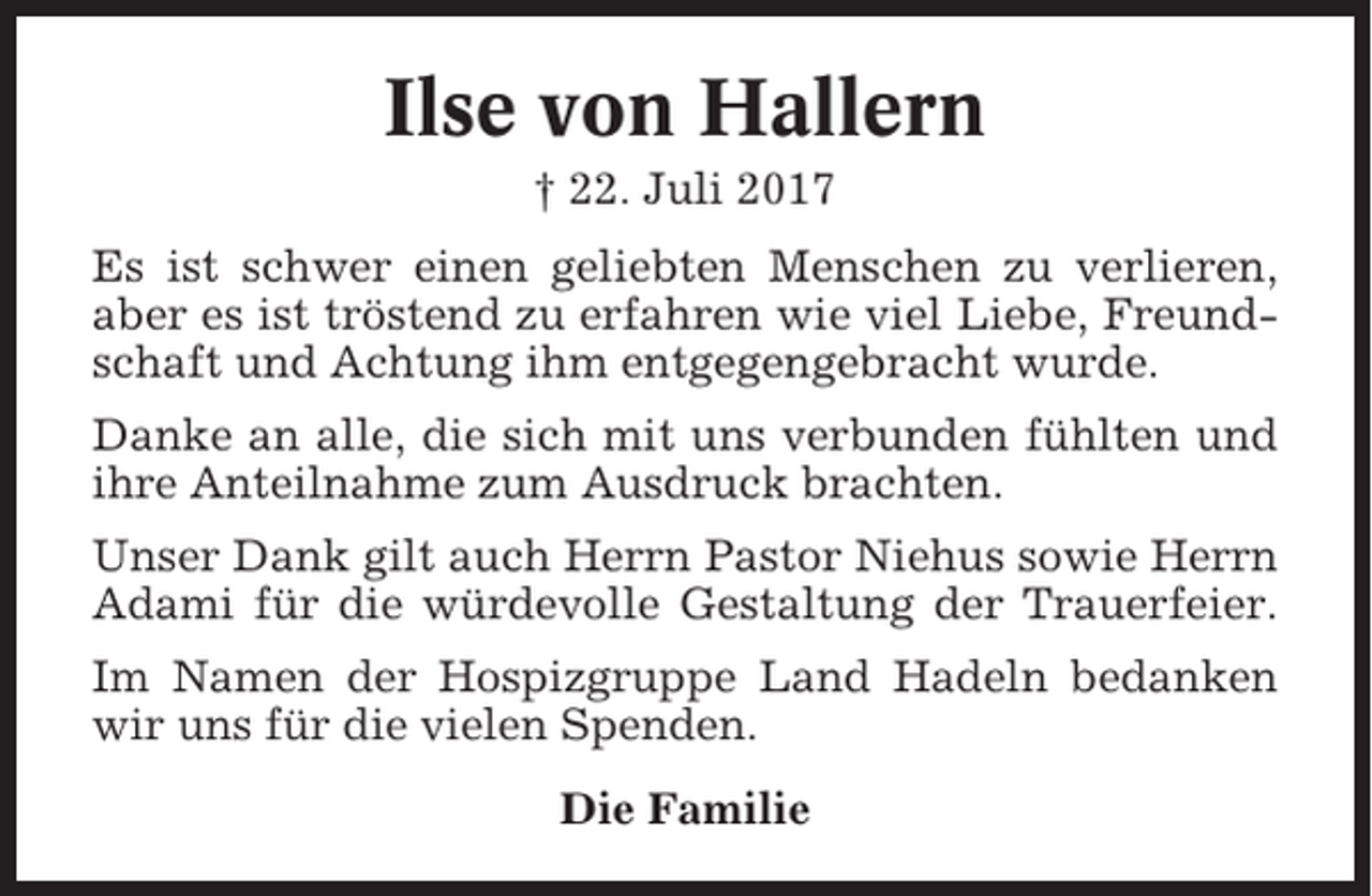 <p>Ilse von Hallern<br />† 22. Juli 2017<br />Es ist schwer einen geliebten Menschen zu verlieren,<br />aber es ist tröstend zu erfahren wie viel Liebe, Freundschaft und Achtung ihm entgegengebracht wurde.<br />Danke an alle, die sich mit uns verbunden fühlten und<br />ihre Anteilnahme zum Ausdruck brachten.<br />Unser Dank gilt auch Herrn Pastor Niehus sowie Herrn<br />Adami für die würdevolle Gestaltung der Trauerfeier.<br />Im Namen der Hospizgruppe Land Hadeln bedanken<br />wir uns für die vielen Spenden.<br />Die Familie</p>