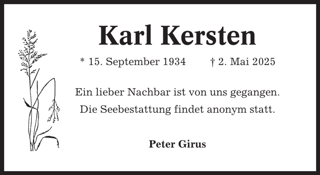 <p>Karl Kersten<br />* 15. September 1934</p><p>† 2. Mai 2025</p><p>Ein lieber Nachbar ist von uns gegangen.<br />Die Seebestattung findet anonym statt.<br />Peter Girus</p>
