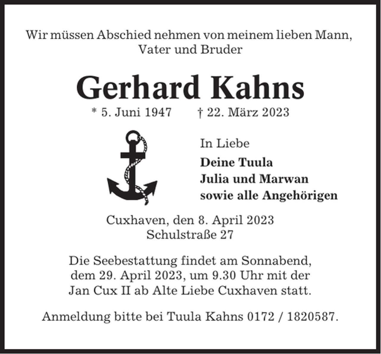 <p>Wir müssen Abschied nehmen von meinem lieben Mann,<br />Vater und Bruder</p><p>Gerhard Kahns<br />* 5. Juni 1947</p><p>† 22. März 2023<br />In Liebe<br />Deine Tuula<br />Julia und Marwan<br />sowie alle Angehörigen</p><p>Cuxhaven, den 8. April 2023<br />Schulstraße 27<br />Die Seebestattung findet am Sonnabend,<br />dem 29. April 2023, um 9.30 Uhr mit der<br />Jan Cux II ab Alte Liebe Cuxhaven statt.<br />Anmeldung bitte bei Tuula Kahns 0172 / 1820587.</p>
