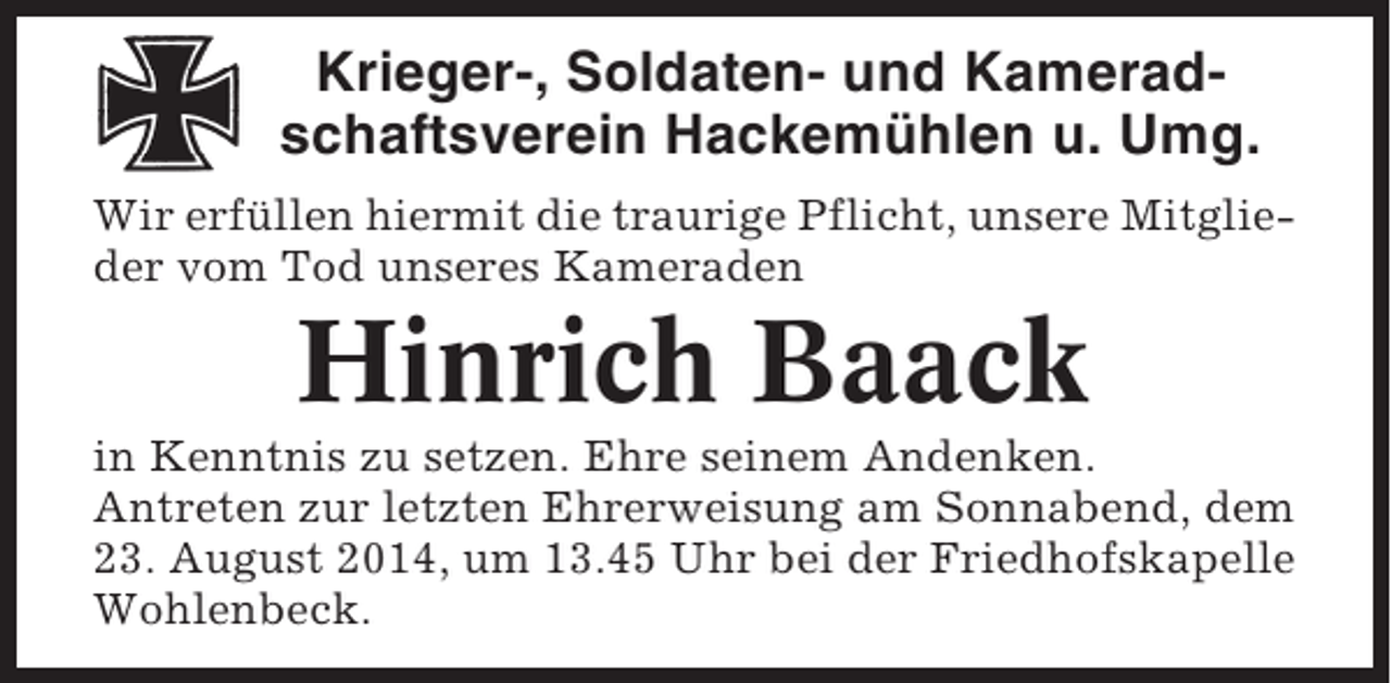 <p>Krieger-, Soldaten- und Kameradschaftsverein Hackemühlen u. Umg.<br />Wir erfüllen hiermit die traurige Pflicht, unsere Mitglieder vom Tod unseres Kameraden</p><p>Hinrich Baack<br />in Kenntnis zu setzen. Ehre seinem Andenken.<br />Antreten zur letzten Ehrerweisung am Sonnabend, dem<br />23. August 2014, um 13.45 Uhr bei der Friedhofskapelle<br />Wohlenbeck.</p>