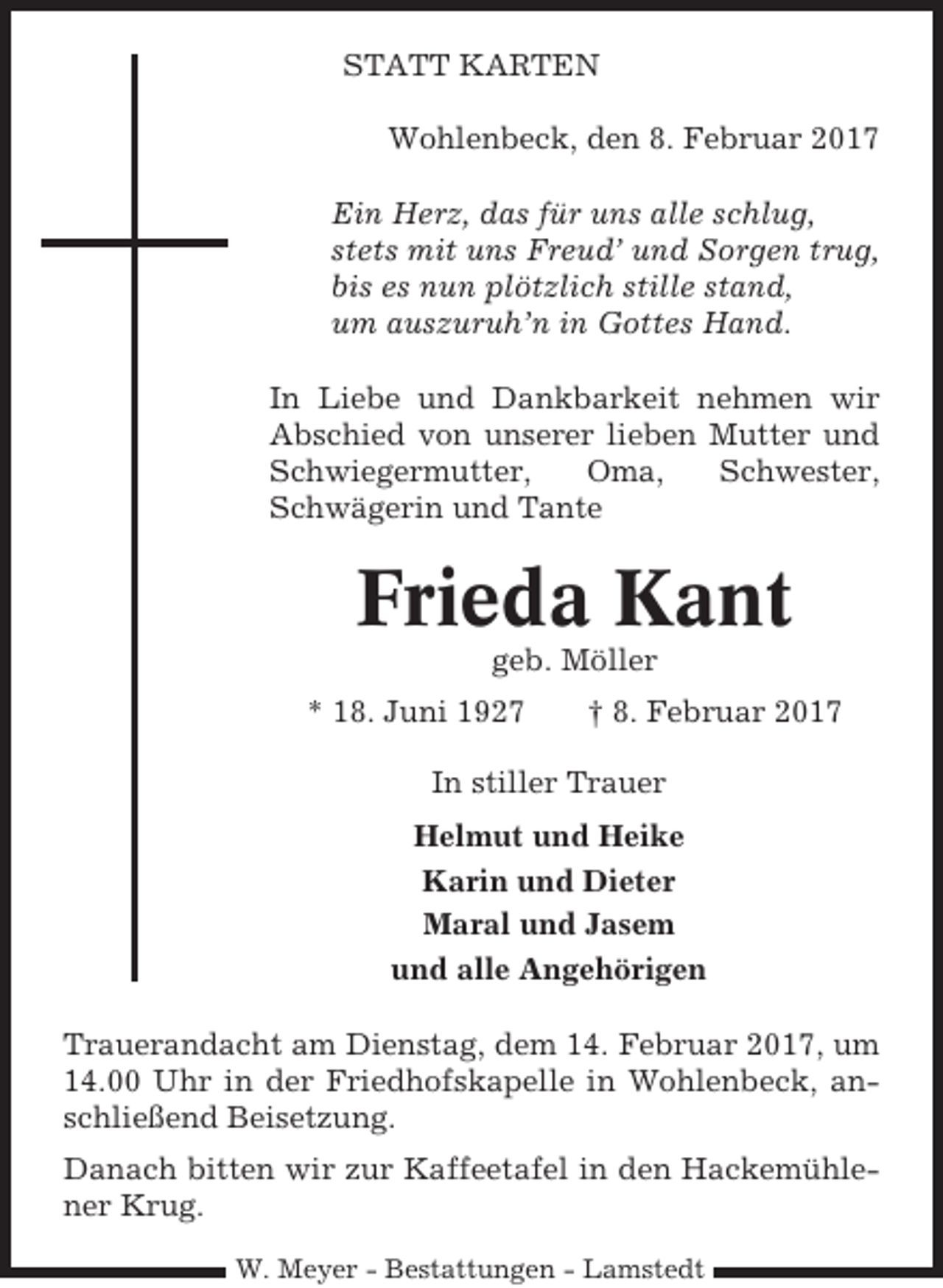 <p>STATT KARTEN<br />Wohlenbeck, den 8. Februar 2017<br />Ein Herz, das für uns alle schlug,<br />stets mit uns Freud’ und Sorgen trug,<br />bis es nun plötzlich stille stand,<br />um auszuruh’n in Gottes Hand.<br />In Liebe und Dankbarkeit nehmen wir<br />Abschied von unserer lieben Mutter und<br />Schwiegermutter,<br />Oma,<br />Schwester,<br />Schwägerin und Tante</p><p>Frieda Kant<br />geb. Möller<br />* 18. Juni 1927</p><p>† 8. Februar 2017</p><p>In stiller Trauer<br />Helmut und Heike<br />Karin und Dieter<br />Maral und Jasem<br />und alle Angehörigen<br />Trauerandacht am Dienstag, dem 14. Februar 2017, um<br />14.00 Uhr in der Friedhofskapelle in Wohlenbeck, anschließend Beisetzung.<br />Danach bitten wir zur Kaffeetafel in den Hackemühlener Krug.<br />W. Meyer - Bestattungen - Lamstedt</p>