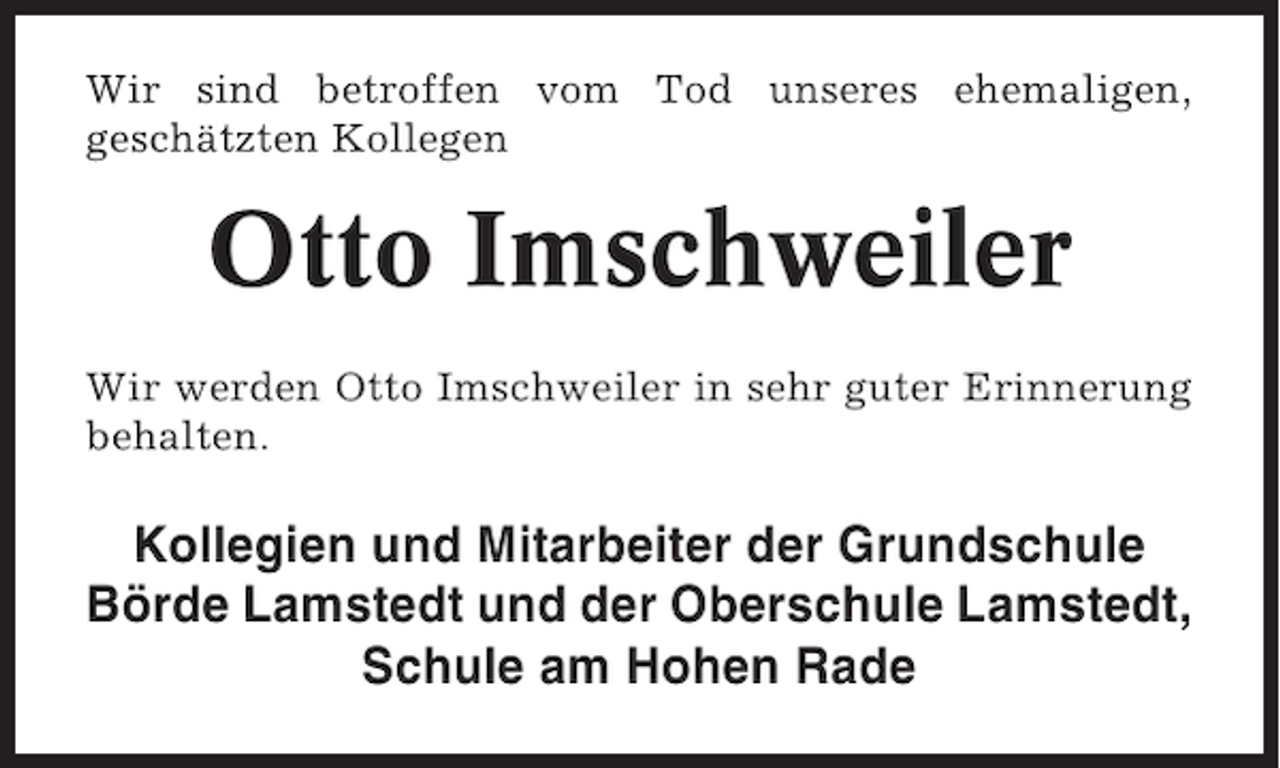 <p>Wir sind betroffen vom Tod unseres ehemaligen,<br />geschätzten Kollegen</p><p>Otto Imschweiler<br />Wir werden Otto Imschweiler in sehr guter Erinnerung<br />behalten.</p><p>Kollegien und Mitarbeiter der Grundschule<br />Börde Lamstedt und der Oberschule Lamstedt,<br />Schule am Hohen Rade</p>