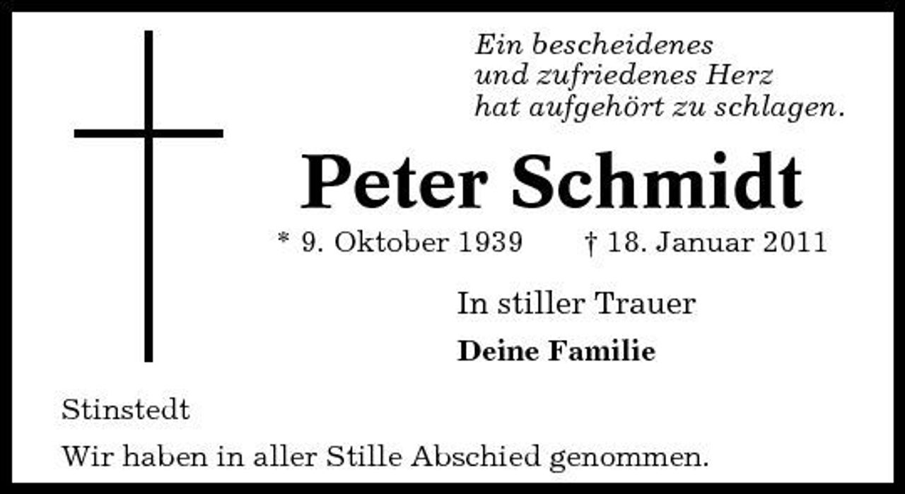 <p>Ein bescheidenes und zufriedenes Herz hat aufgehört zu schlagen.</p><p>Peter Schmidt<br />* 9. Oktober 1939 † 18. Januar 2011</p><p>In stiller Trauer<br />Deine Familie Stinstedt Wir haben in aller Stille Abschied genommen.</p>