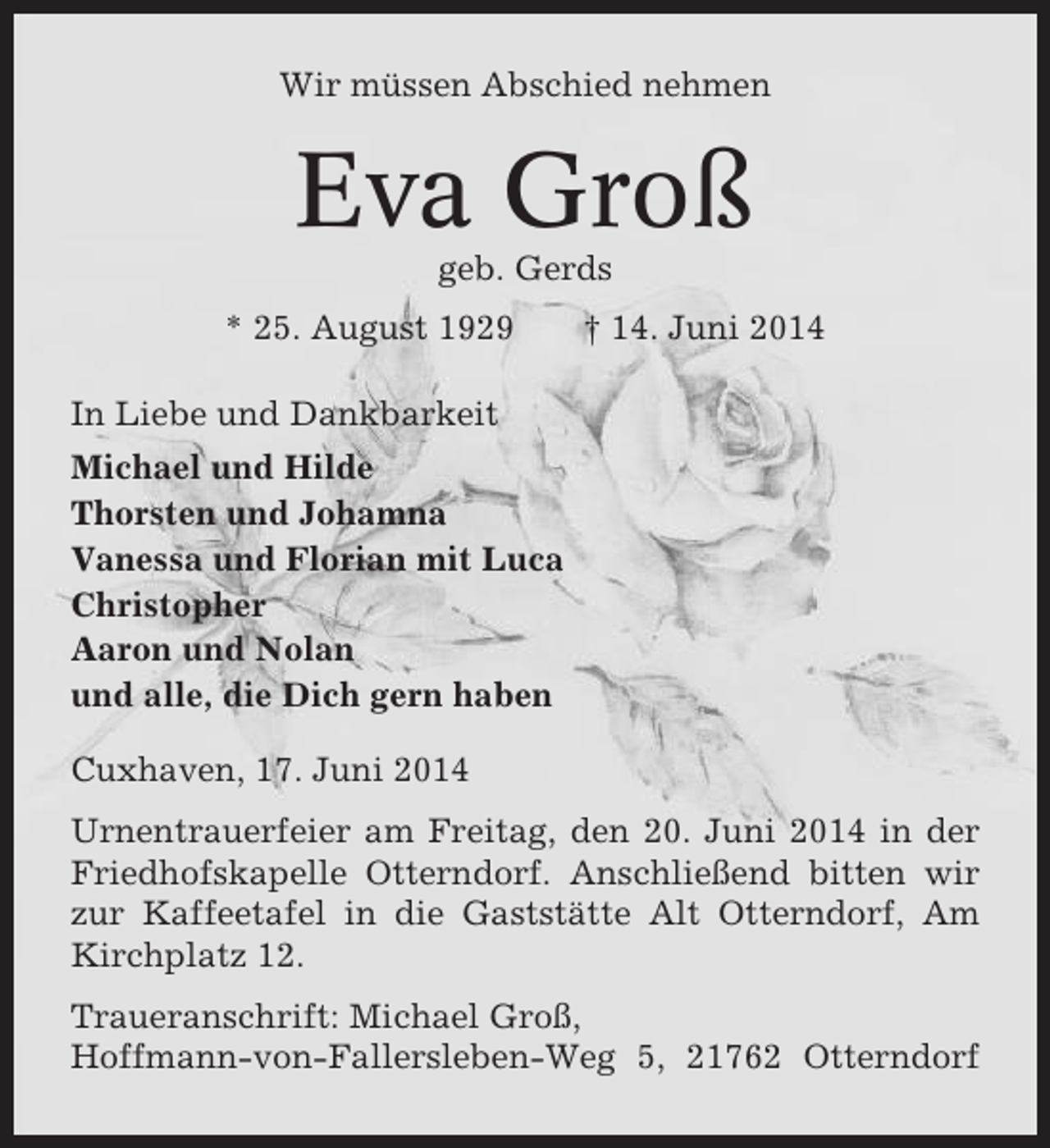 <p>Wir müssen Abschied nehmen</p><p>Eva Groß<br />geb. Gerds<br />* 25. August 1929</p><p>† 14. Juni 2014</p><p>In Liebe und Dankbarkeit<br />Michael und Hilde<br />Thorsten und Johamna<br />Vanessa und Florian mit Luca<br />Christopher<br />Aaron und Nolan<br />und alle, die Dich gern haben<br />Cuxhaven, 17. Juni 2014<br />Urnentrauerfeier am Freitag, den 20. Juni 2014 in der<br />Friedhofskapelle Otterndorf. Anschließend bitten wir<br />zur Kaffeetafel in die Gaststätte Alt Otterndorf, Am<br />Kirchplatz 12.<br />Traueranschrift: Michael Groß,<br />Hoffmann-von-Fallersleben-Weg 5, 21762 Otterndorf</p>