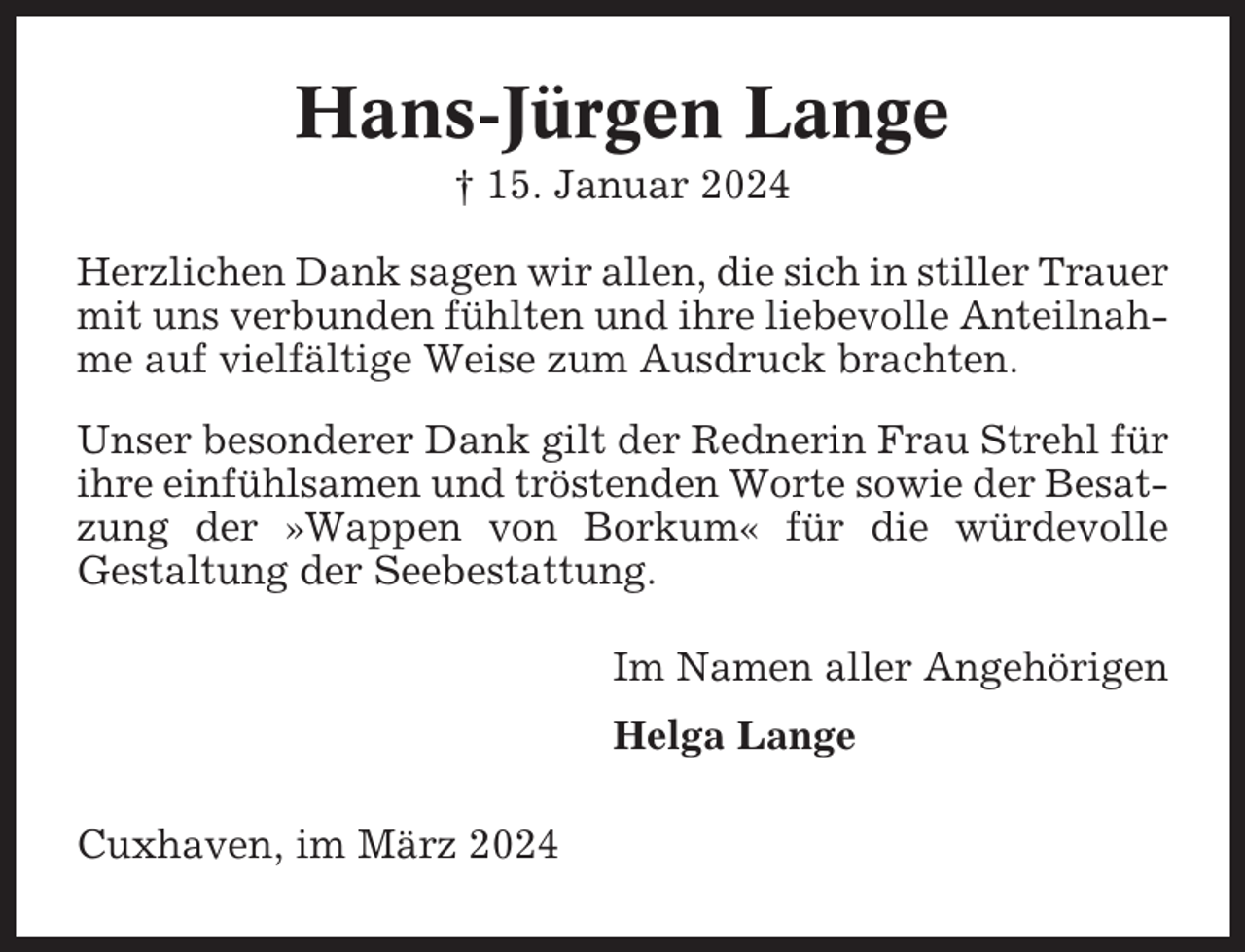 <p>Hans-Jürgen Lange<br />† 15. Januar 2024<br />Herzlichen Dank sagen wir allen, die sich in stiller Trauer<br />mit uns verbunden fühlten und ihre liebevolle Anteilnahme auf vielfältige Weise zum Ausdruck brachten.<br />Unser besonderer Dank gilt der Rednerin Frau Strehl für<br />ihre einfühlsamen und tröstenden Worte sowie der Besatzung der »Wappen von Borkum« für die würdevolle<br />Gestaltung der Seebestattung.<br />Im Namen aller Angehörigen<br />Helga Lange<br />Cuxhaven, im März 2024</p>