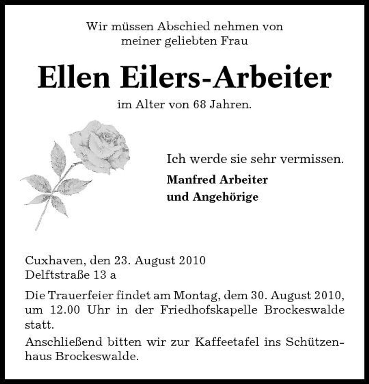 <p>Wir müssen Abschied nehmen von meiner geliebten Frau</p><p>Ellen Eilers-Arbeiter<br />im Alter von 68 Jahren.</p><p>Ich werde sie sehr vermissen.<br />Manfred Arbeiter und Angehörige</p><p>Cuxhaven, den 23. August 2010 Delftstraße 13 a Die Trauerfeier findet am Montag, dem 30. August 2010, um 12.00 Uhr in der Friedhofskapelle Brockeswalde statt. Anschließend bitten wir zur Kaffeetafel ins Schützenhaus Brockeswalde.</p>