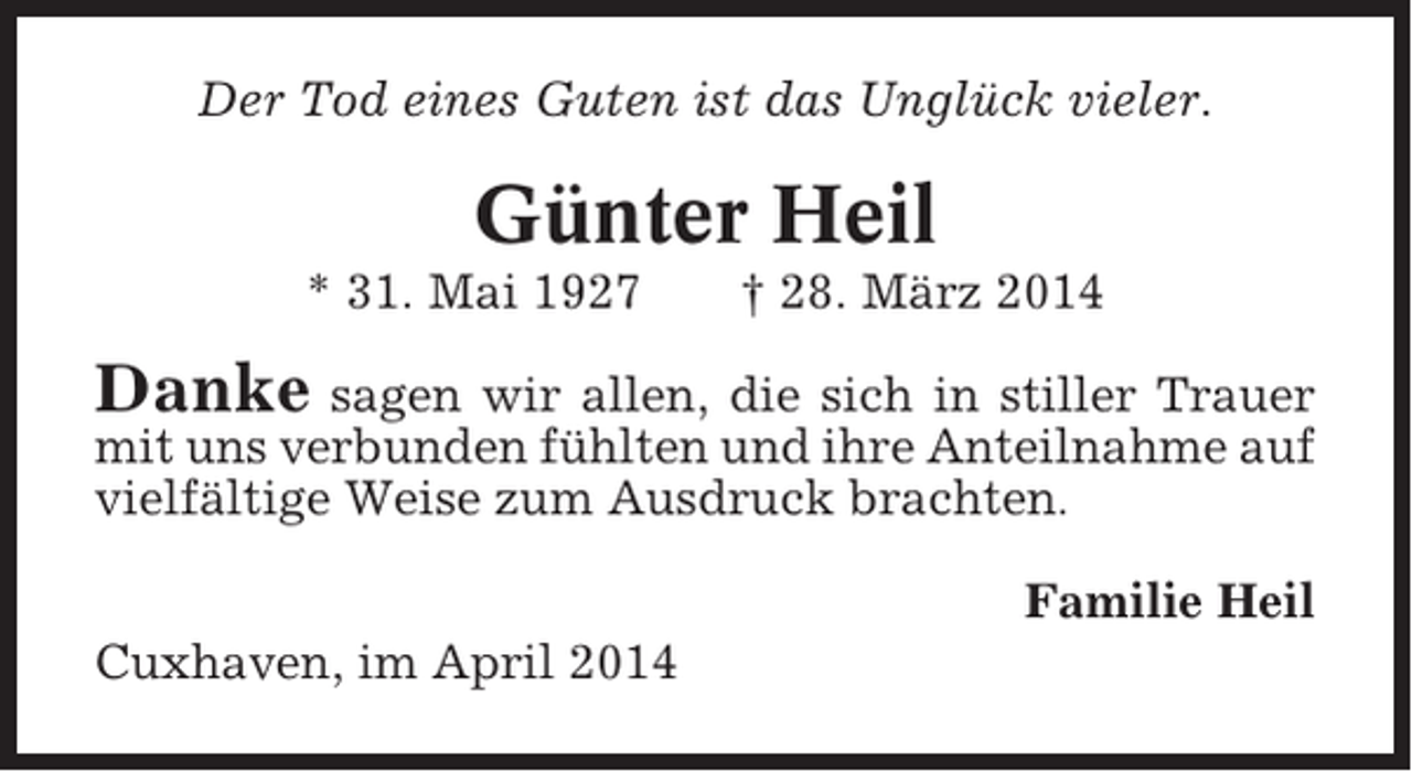 <p>Der Tod eines Guten ist das Unglück vieler.</p><p>Günter Heil<br />* 31. Mai 1927</p><p>† 28. März 2014</p><p>Danke sagen wir allen, die sich in stiller Trauer<br />mit uns verbunden fühlten und ihre Anteilnahme auf<br />vielfältige Weise zum Ausdruck brachten.<br />Familie Heil<br />Cuxhaven, im April 2014</p>
