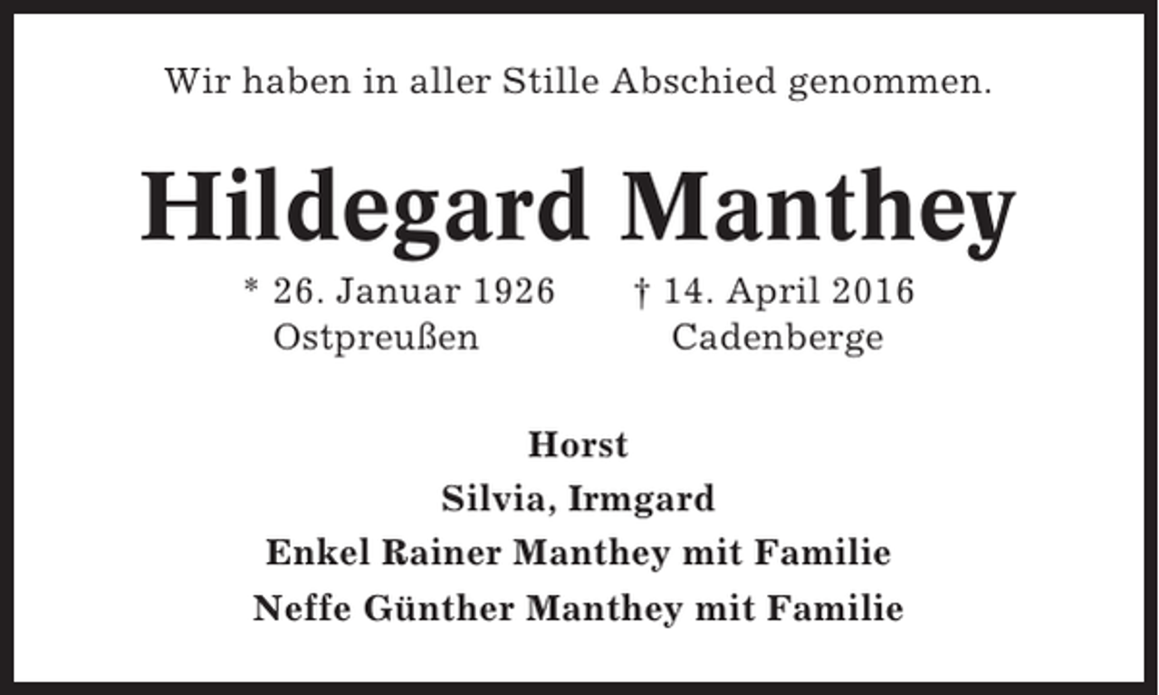 <p>Wir haben in aller Stille Abschied genommen.</p><p>Hildegard Manthey<br />* 26. Januar 1926<br />Ostpreußen</p><p>† 14. April 2016<br />Cadenberge</p><p>Horst<br />Silvia, Irmgard<br />Enkel Rainer Manthey mit Familie<br />Neffe Günther Manthey mit Familie</p>