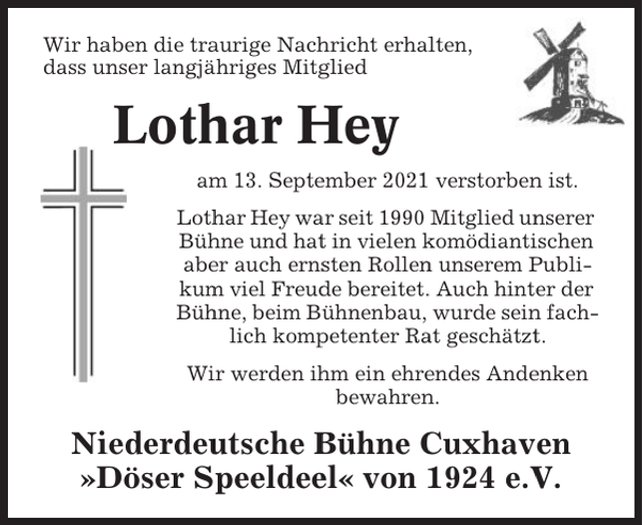 <p>Wir haben die traurige Nachricht erhalten,<br />dass unser langjähriges Mitglied</p><p>Lothar Hey<br />am 13. September 2021 verstorben ist.<br />Lothar Hey war seit 1990 Mitglied unserer<br />Bühne und hat in vielen komödiantischen<br />aber auch ernsten Rollen unserem Publikum viel Freude bereitet. Auch hinter der<br />Bühne, beim Bühnenbau, wurde sein fachlich kompetenter Rat geschätzt.<br />Wir werden ihm ein ehrendes Andenken<br />bewahren.</p><p>Niederdeutsche Bühne Cuxhaven<br />»Döser Speeldeel« von 1924 e.V.</p>