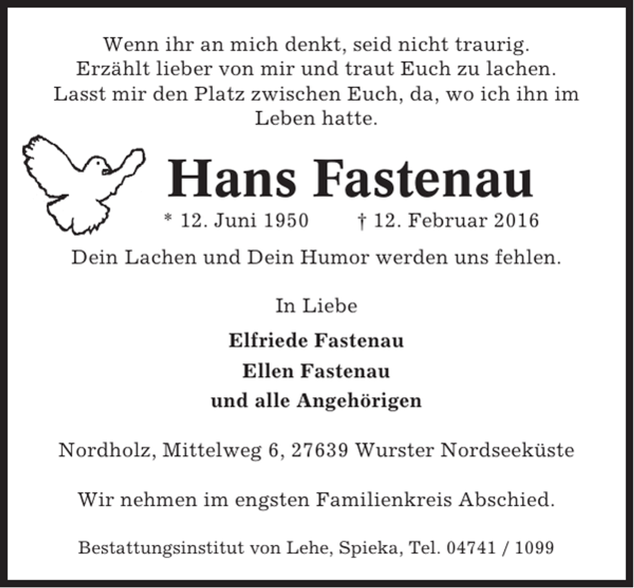 <p>Wenn ihr an mich denkt, seid nicht traurig.<br />Erzählt lieber von mir und traut Euch zu lachen.<br />Lasst mir den Platz zwischen Euch, da, wo ich ihn im<br />Leben hatte.</p><p>Hans Fastenau<br />* 12. Juni 1950</p><p>† 12. Februar 2016</p><p>Dein Lachen und Dein Humor werden uns fehlen.<br />In Liebe<br />Elfriede Fastenau<br />Ellen Fastenau<br />und alle Angehörigen<br />Nordholz, Mittelweg 6, 27639 Wurster Nordseeküste<br />Wir nehmen im engsten Familienkreis Abschied.<br />Bestattungsinstitut von Lehe, Spieka, Tel. 04741 / 1099</p>