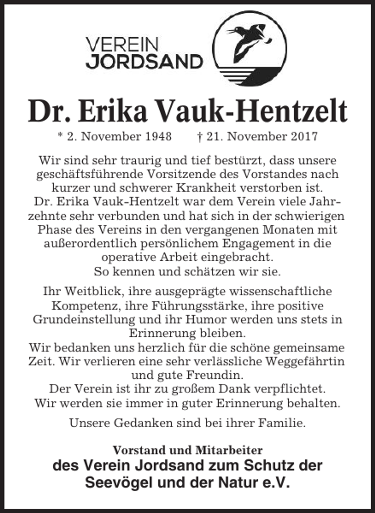 <p>Dr. Erika Vauk-Hentzelt<br />* 2. November 1948</p><p>† 21. November 2017</p><p>Wir sind sehr traurig und tief bestürzt, dass unsere<br />geschäftsführende Vorsitzende des Vorstandes nach<br />kurzer und schwerer Krankheit verstorben ist.<br />Dr. Erika Vauk-Hentzelt war dem Verein viele Jahrzehnte sehr verbunden und hat sich in der schwierigen<br />Phase des Vereins in den vergangenen Monaten mit<br />außerordentlich persönlichem Engagement in die<br />operative Arbeit eingebracht.<br />So kennen und schätzen wir sie.<br />Ihr Weitblick, ihre ausgeprägte wissenschaftliche<br />Kompetenz, ihre Führungsstärke, ihre positive<br />Grundeinstellung und ihr Humor werden uns stets in<br />Erinnerung bleiben.<br />Wir bedanken uns herzlich für die schöne gemeinsame<br />Zeit. Wir verlieren eine sehr verlässliche Weggefährtin<br />und gute Freundin.<br />Der Verein ist ihr zu großem Dank verpflichtet.<br />Wir werden sie immer in guter Erinnerung behalten.<br />Unsere Gedanken sind bei ihrer Familie.<br />Vorstand und Mitarbeiter</p><p>des Verein Jordsand zum Schutz der<br />Seevögel und der Natur e.V.</p>