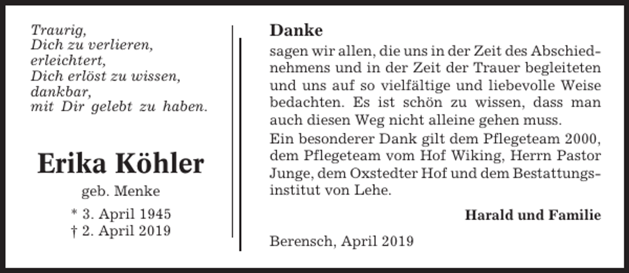 <p>Traurig,<br />Dich zu verlieren,<br />erleichtert,<br />Dich erlöst zu wissen,<br />dankbar,<br />mit Dir gelebt zu haben.</p><p>Erika Köhler<br />geb. Menke<br />* 3. April 1945<br />† 2. April 2019</p><p>Danke<br />sagen wir allen, die uns in der Zeit des Abschiednehmens und in der Zeit der Trauer begleiteten<br />und uns auf so vielfältige und liebevolle Weise<br />bedachten. Es ist schön zu wissen, dass man<br />auch diesen Weg nicht alleine gehen muss.<br />Ein besonderer Dank gilt dem Pflegeteam 2000,<br />dem Pflegeteam vom Hof Wiking, Herrn Pastor<br />Junge, dem Oxstedter Hof und dem Bestattungsinstitut von Lehe.<br />Harald und Familie<br />Berensch, April 2019</p>